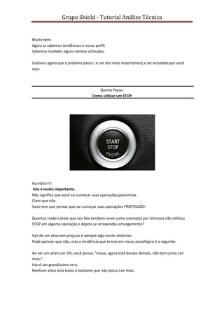 Grupo Shield - Tutorial Análise Técnica


Muito bem.
Agora ja sabemos tendências e nosso perfil.
Sabemos também alguns termos utilizados.

Gostaria agora que o próximo passo ( e um dos mais importantes) a ser estudado por você
seja:




                                      Quinto Passo:
                                   Como utilizar um STOP




Acredite!!!!
Isto é muito importante.
Não significa que você vai comecar suas operações pessimista.
Claro que não.
Voce tem que pensar que vai começar suas operações PROTEGIDO!

Quantos traders (este que vos fala tambem serve como exemplo) por teimosia não utilizou
STOP em alguma operação e depois se arrependeu amargamente?

Sair de um ativo em prejuizo é sempre algo muito doloroso.
Pode parecer que não, mas a tendência que temos em nosso psicológico é a seguinte:

Ao ver um ativo cair 2%, você pensa: "nossa, agora está barato demais, não tem como cair
mais!".
Isto é um grandissimo erro.
Nenhum ativo esta baixo o bastante que não possa cair mais.
 