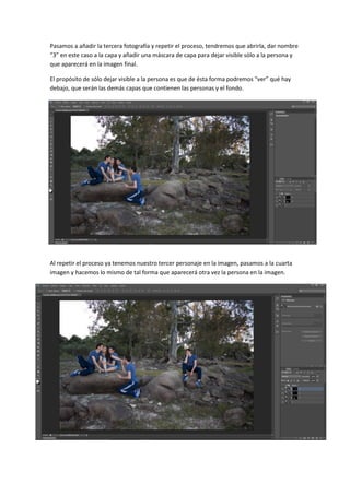 Pasamos a añadir la tercera fotografía y repetir el proceso, tendremos que abrirla, dar nombre
“3” en este caso a la capa y añadir una máscara de capa para dejar visible sólo a la persona y
que aparecerá en la imagen final.
El propósito de sólo dejar visible a la persona es que de ésta forma podremos “ver” qué hay
debajo, que serán las demás capas que contienen las personas y el fondo.
Al repetir el proceso ya tenemos nuestro tercer personaje en la imagen, pasamos a la cuarta
imagen y hacemos lo mismo de tal forma que aparecerá otra vez la persona en la imagen.
 