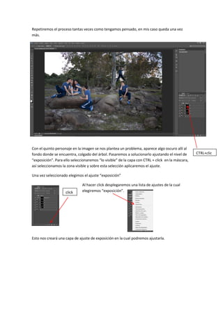 Repetiremos el proceso tantas veces como tengamos pensado, en mis caso queda una vez
más.
Con el quinto personaje en la imagen se nos plantea un problema, aparece algo oscuro allí al
fondo donde se encuentra, colgado del árbol. Pasaremos a solucionarlo ajustando el nivel de
“exposición”. Para ello seleccionaremos “lo visible” de la capa con CTRL + click en la máscara,
así seleccionamos la zona visible y sobre esta selección aplicaremos el ajuste.
Una vez seleccionado elegimos el ajuste “exposición”
Al hacer click desplegaremos una lista de ajustes de la cual
. elegiremos “exposición”.
Esto nos creará una capa de ajuste de exposición en la cual podremos ajustarla.
CTRL+clic
k
click
 