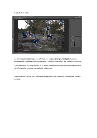 El resultado es este:
Las temáticas en cada imagen son infinitas, con un poco de originalidad podemos crear
imágenes muy curiosas e innovar para llegar a composiciones de las que sentirnos orgullosos.
El procedimiento en cualquier caso es el mismo y habiendo editado anteriormente sabremos
cómo fotografiar mejor para una edición más simple.
Espero que este tutorial haya sido de ayuda y podáis hacer montones de imágenes, hasta la
próxima!
 