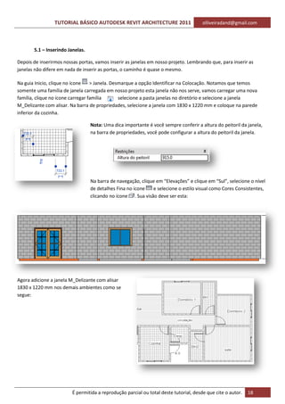 TUTORIAL BÁSICO AUTODESK REVIT ARCHITECTURE 2011 olliveiradand@gmail.com
É permitida a reprodução parcial ou total deste tutorial, desde que cite o autor. 18
5.1 – Inserindo Janelas.
Depois de inserirmos nossas portas, vamos inserir as janelas em nosso projeto. Lembrando que, para inserir as
janelas não difere em nada de inserir as portas, o caminho é quase o mesmo.
Na guia Inicio, clique no ícone > Janela. Desmarque a opção Identificar na Colocação. Notamos que temos
somente uma família de janela carregada em nosso projeto esta janela não nos serve, vamos carregar uma nova
família, clique no ícone carregar família selecione a pasta janelas no diretório e selecione a janela
M_Delizante com alisar. Na barra de propriedades, selecione a janela com 1830 x 1220 mm e coloque na parede
inferior da cozinha.
Nota: Uma dica importante é você sempre conferir a altura do peitoril da janela,
na barra de propriedades, você pode configurar a altura do peitoril da janela.
Na barra de navegação, clique em “Elevações” e clique em “Sul”, selecione o nível
de detalhes Fina no ícone e selecione o estilo visual como Cores Consistentes,
clicando no ícone . Sua visão deve ser esta:
Agora adicione a janela M_Delizante com alisar
1830 x 1220 mm nos demais ambientes como se
segue:
 