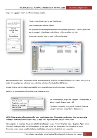 TUTORIAL BÁSICO AUTODESK REVIT ARCHITECTURE 2011 olliveiradand@gmail.com
É permitida a reprodução parcial ou total deste tutorial, desde que cite o autor. 47
Clique nas tags para inserir as informações do projeto.
Este é o carimbo da Prancha que foi alterada.
Salve o teu projeto e feche o Revit.
Vai aparecer uma mensagem se deseja salvar as alterações no A1 Métrico, confirme
que sim, depois vai pedir para substituir o existente, clique em não.
Renomeie o arquivo para A1 Métrico Tutorial e salve.
Vamos Inserir uma vista em nossa prancha. No navegador de projetos, clique em Folhas > A102 Planta baixa, com o
botão direito, clique em adicionar vista. Na lista, selecione Planta de Piso: 01 Térreo.
Insira a vista na prancha. Agora vamos alterar os parametros para melhorar nossa visualização.
Na barra de propriedades, clique selecione vista de recorte.
Em seletor de tipo, clique em Viewport Título se linha, e
altere a escala da vista para 1:50.
Centralize o desenho na prancha, clique no título da
viewport e arraste para próximo do desenho.
NOTA: Todas as alterações que voce for fazer na planta de piso> Térreo aparecerão nesta vista, portanto seja
cuidadoso ao fazer as alterações na vista. O ideal seria duplicar a vista, é o que vamos fazer.
No navegador de projetos, clique com o botão direito sobre a vista Térreo > Duplicar Vista > Duplicar. Agora temos
uma cópia do Projeto, elas são independentes, o que voce alterar em um projeto, não vai alterar no outro.
Renomeie a vista criada para Planta Baixa Mobiliada e deixaremos ela de lado por enquanto.
 