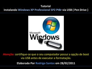 Tutorial
Instalando Windows XP Professional SP2 PtBr via USB ( Pen Drive )

Atenção: certifique-se que o seu computador possui a opção de boot
via USB antes de executar a formatação.
Elaborado Por Rodrigo Santos em 28/02/2011

 