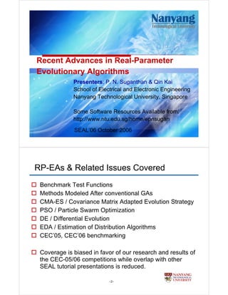 Recent Advances in Real-Parameter
Evolutionary Algorithms
             Presenters: P. N. Suganthan & Qin Kai
             School of Electrical and Electronic Engineering
             Nanyang Technological University, Singapore

             Some Software Resources Available from:
             http://www.ntu.edu.sg/home/epnsugan
             SEAL’06 October 2006




RP-EAs & Related Issues Covered
 Benchmark Test Functions
 Methods Modeled After conventional GAs
 CMA-ES / Covariance Matrix Adapted Evolution Strategy
 PSO / Particle Swarm Optimization
 DE / Differential Evolution
 EDA / Estimation of Distribution Algorithms
 CEC’05, CEC’06 benchmarking

 Coverage is biased in favor of our research and results of
 the CEC-05/06 competitions while overlap with other
 SEAL tutorial presentations is reduced.

                           -2-
 