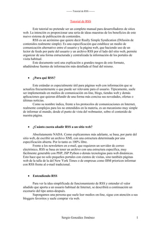 ------- Tutorial de RSS -------



                                     Tutorial de RSS

        Este tutorial no pretende ser un completo manual para desarrolladores de sitios
web. La intención es proporcionar una seria de ideas maestras de los beneficios de este
nuevo sistema de publicación de contenidos.
        RSS es un acrónimo que quiere decir Really Simple Syndication (Difusión de
contenidos realmente simple). Es una especificación que establece un medio de
comunicación alternativo entre el usuario y la página web, que haciendo uso de un
lector de feeds por parte del usuario y un archivo RSS por el lado del sitio web, permite
organizar de una forma estructurada y centralizada la información de los portales de
visita habitual.
        Este documento será una explicación a grandes rasgos de este formato,
añadiéndose fuentes de información más detallada al final del mismo.


   •   ¿Para qué RSS?

        Este estándar es e