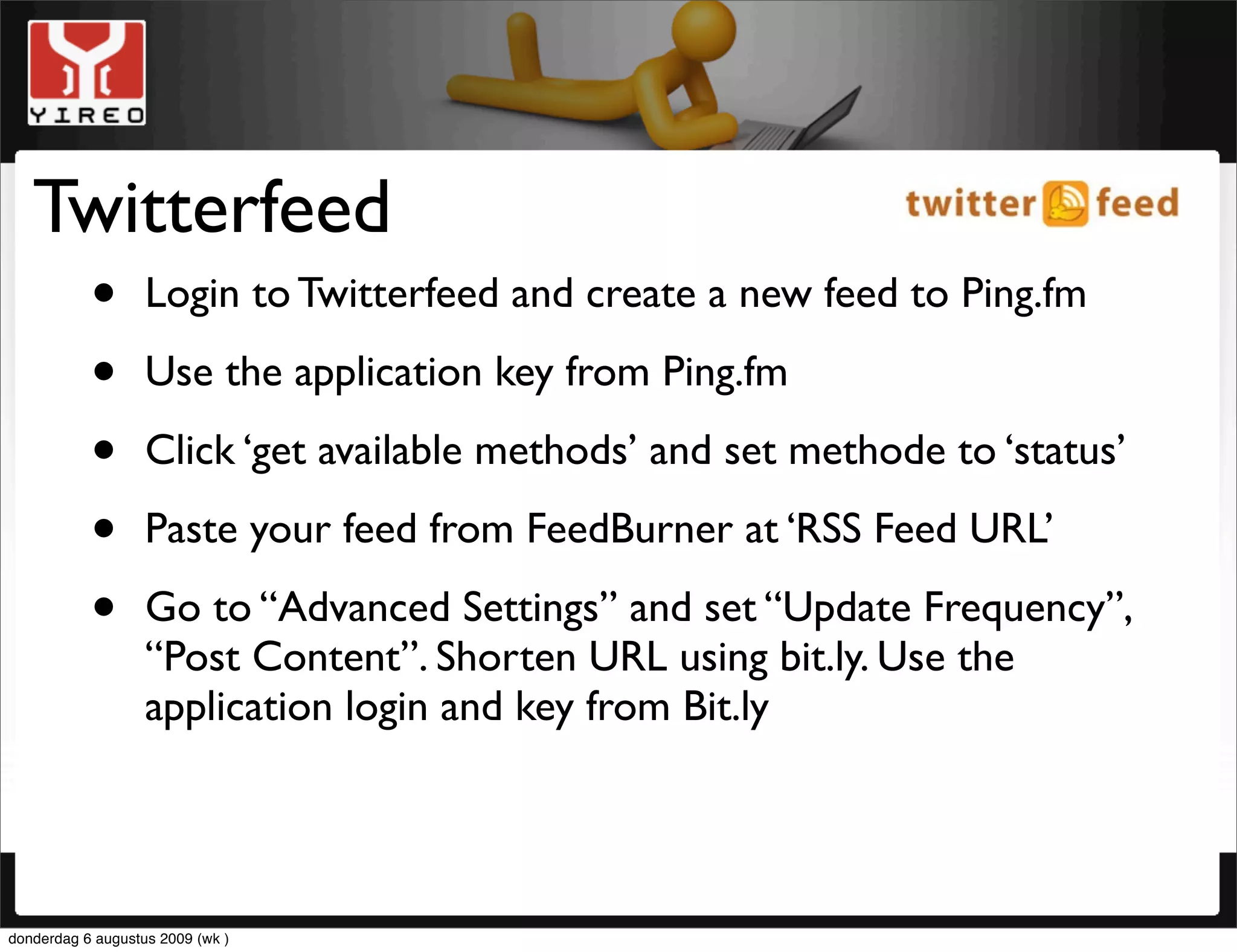 Twitterfeed
    • Login to Twitterfeed and create a new feed to Ping.fm
    • Use the application key from Ping.fm
    • Click ‘get available methods’ and set methode to ‘status’
    • Paste your feed from FeedBurner at ‘RSS Feed URL’
    • Go to “Advanced Settings” and set “Update Frequency”,
      “Post Content”. Shorten URL using bit.ly. Use the
                   application login and key from Bit.ly




donderdag 6 augustus 2009 (wk )
 