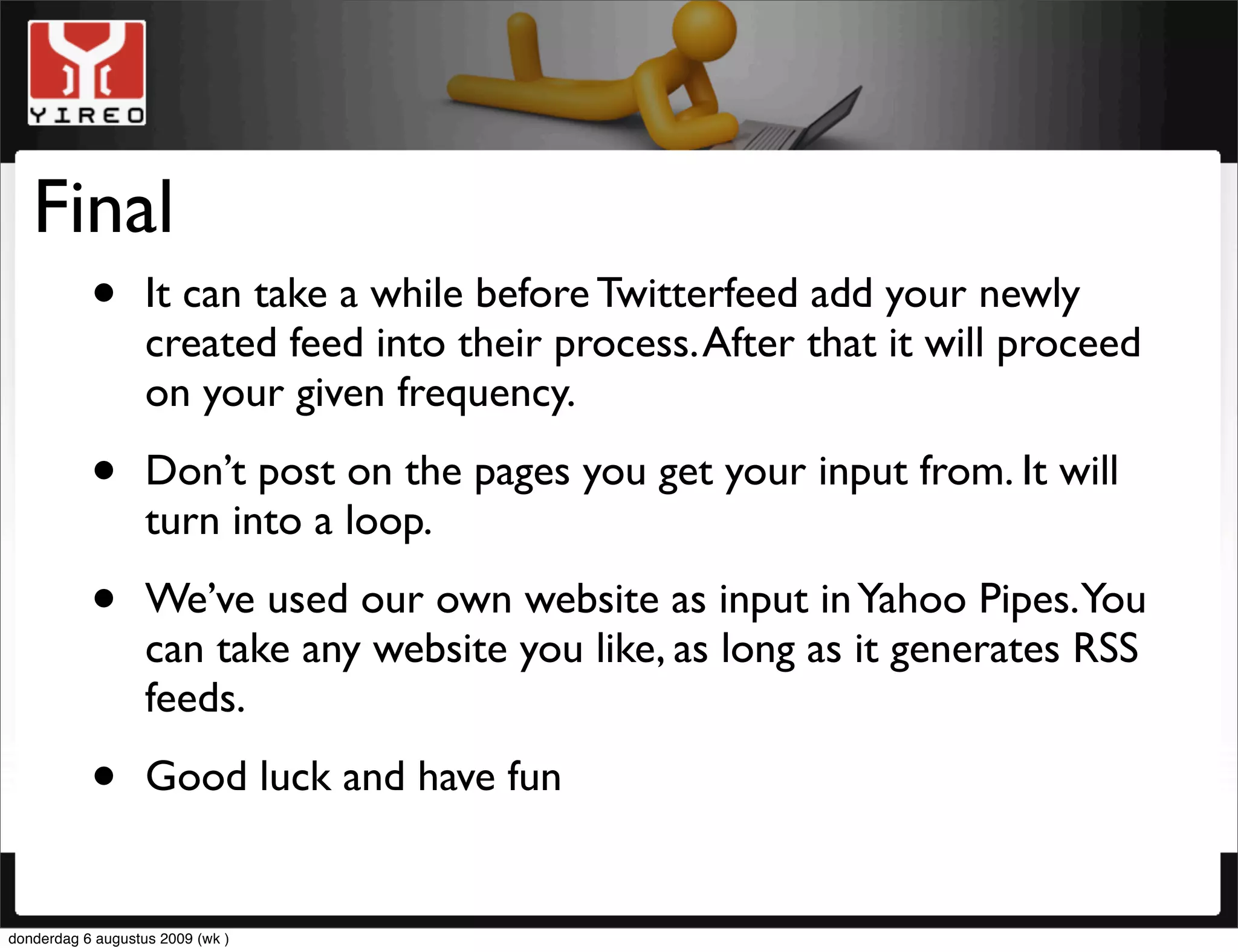 Final
     • It can take a while before Twitterfeed add your newly
       created feed into their process. After that it will proceed
                   on your given frequency.

           •       Don’t post on the pages you get your input from. It will
                   turn into a loop.

           •       We’ve used our own website as input in Yahoo Pipes. You
                   can take any website you like, as long as it generates RSS
                   feeds.

           •       Good luck and have fun


donderdag 6 augustus 2009 (wk )
 