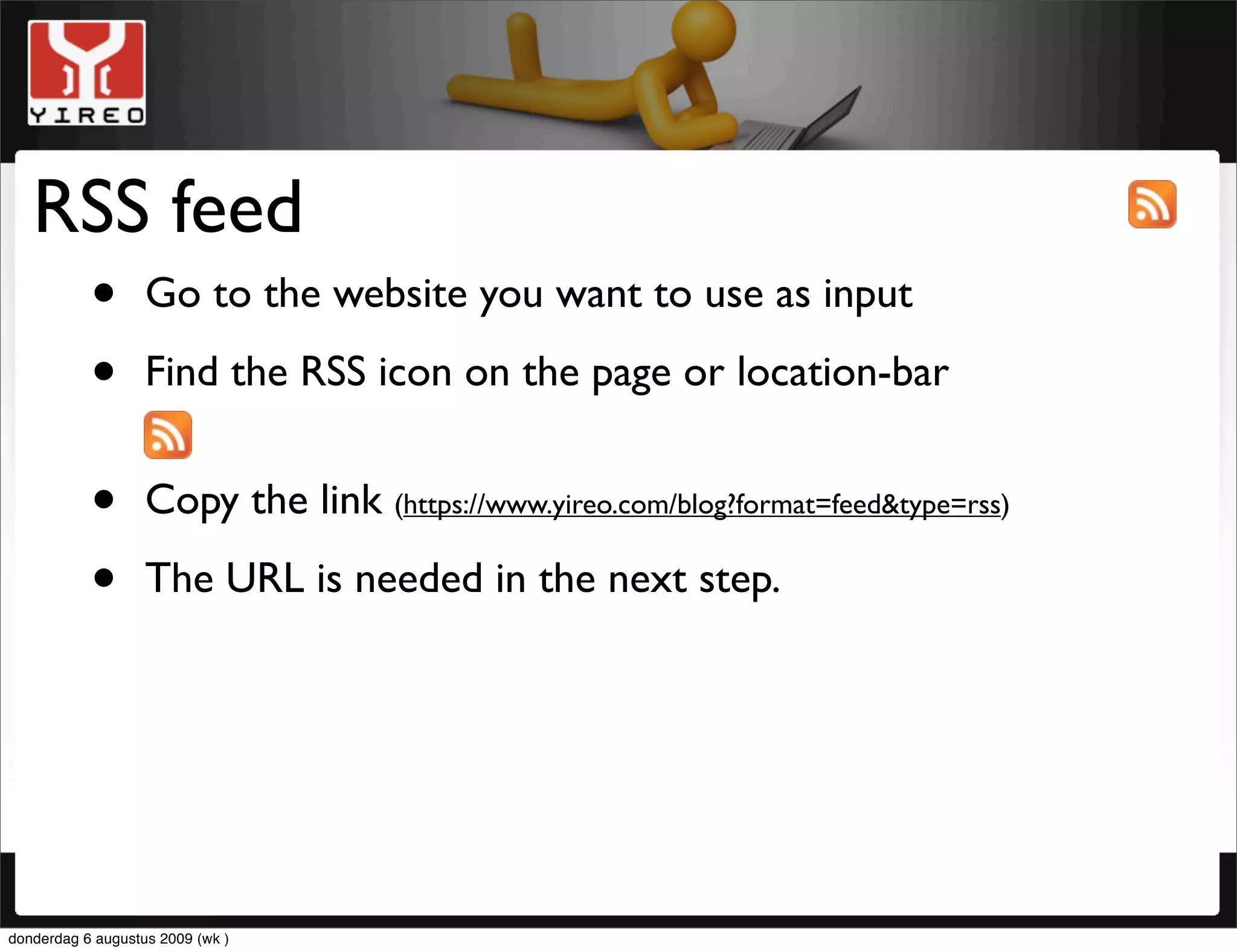 RSS feed
    • Go to the website you want to use as input
    • Find the RSS icon on the page or location-bar
           •       Copy the link (https://www.yireo.com/blog?format=feed&type=rss)

           •       The URL is needed in the next step.




donderdag 6 augustus 2009 (wk )
 