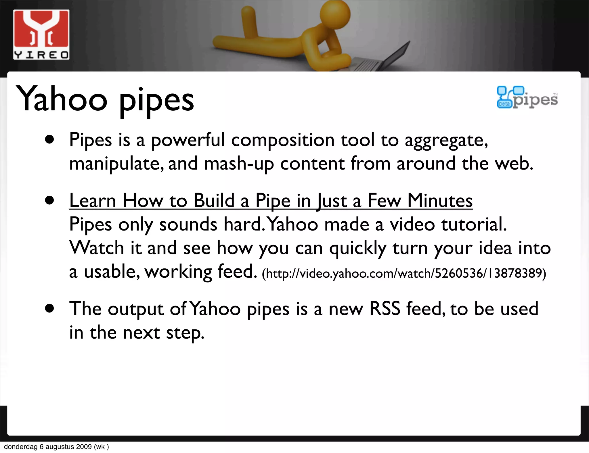 Yahoo pipes
     • Pipes is a powerful composition tool to aggregate,
       manipulate, and mash-up content from around the web.

           •       Learn How to Build a Pipe in Just a Few Minutes
                   Pipes only sounds hard.Yahoo made a video tutorial.
                   Watch it and see how you can quickly turn your idea into
                   a usable, working feed. (http://video.yahoo.com/watch/5260536/13878389)

           •       The output of Yahoo pipes is a new RSS feed, to be used
                   in the next step.




donderdag 6 augustus 2009 (wk )
 