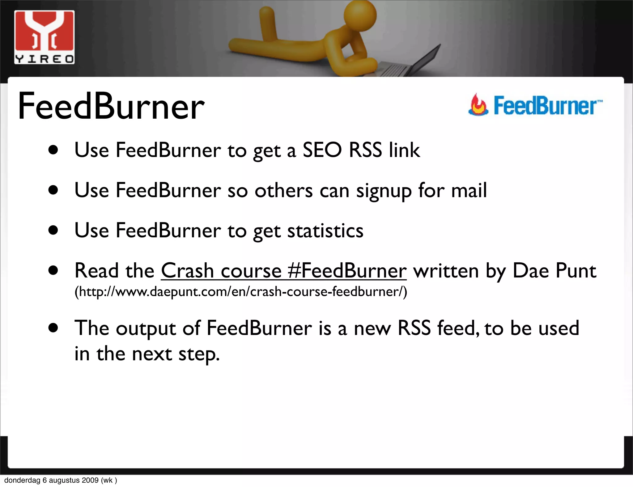 FeedBurner
     • Use FeedBurner to get a SEO RSS link
     • Use FeedBurner so others can signup for mail
     • Use FeedBurner to get statistics
     • Read the Crash course #FeedBurner written by Dae Punt
                   (http://www.daepunt.com/en/crash-course-feedburner/)


     • The output of FeedBurner is a new RSS feed, to be used
       in the next step.




donderdag 6 augustus 2009 (wk )
 