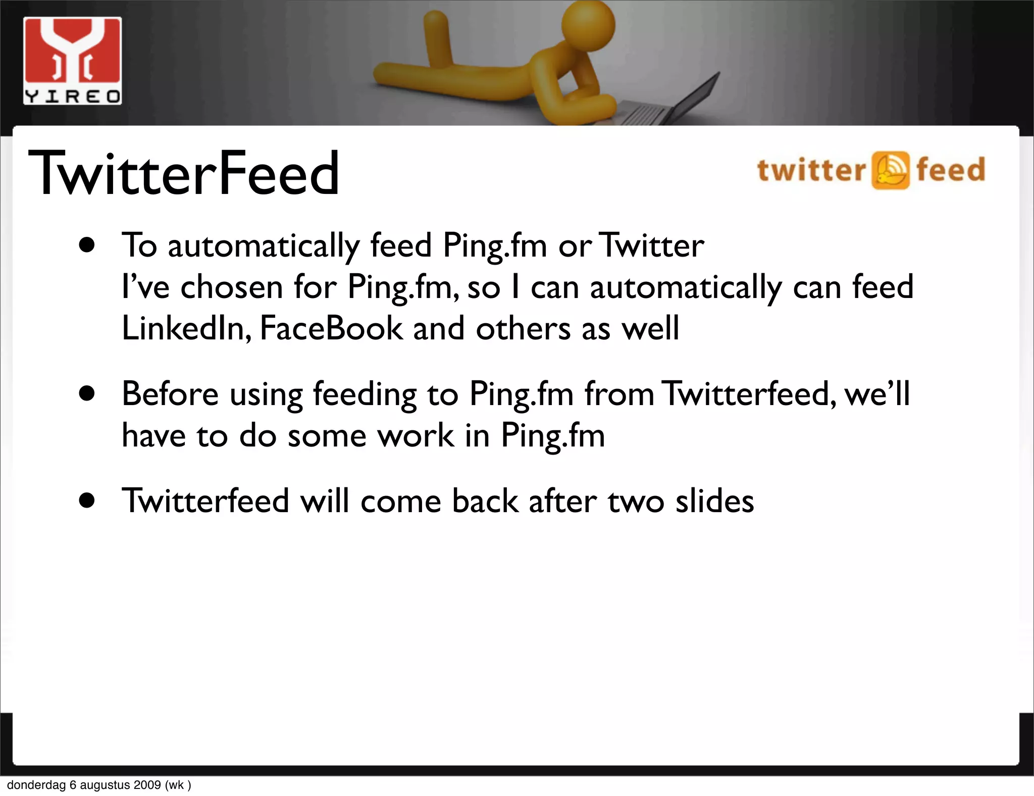 TwitterFeed
    • To automatically feed Ping.fm or Twitter
      I’ve chosen for Ping.fm, so I can automatically can feed
                   LinkedIn, FaceBook and others as well

           •       Before using feeding to Ping.fm from Twitterfeed, we’ll
                   have to do some work in Ping.fm

           •       Twitterfeed will come back after two slides




donderdag 6 augustus 2009 (wk )
 