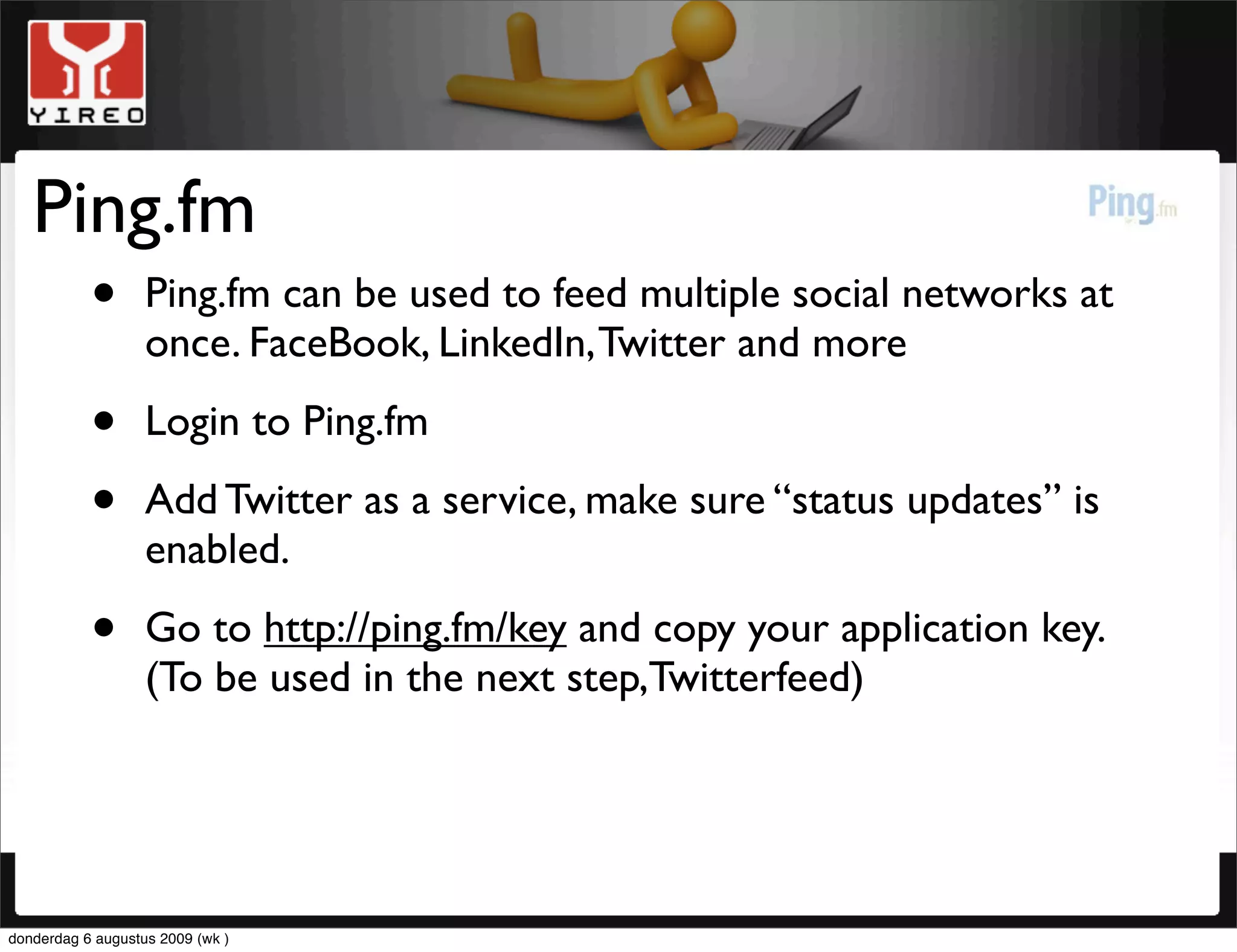 Ping.fm
     • Ping.fm can be used to feed multiple social networks at
       once. FaceBook, LinkedIn, Twitter and more

           •       Login to Ping.fm

           •       Add Twitter as a service, make sure “status updates” is
                   enabled.

           •       Go to http://ping.fm/key and copy your application key.
                   (To be used in the next step,Twitterfeed)




donderdag 6 augustus 2009 (wk )
 