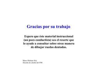 Gracias por su trabajo.
Espero que éste material instruccional
(un poco conductista) sea el resorte que
lo ayude a consultar sobre otras manera
de dibujar ruedas dentadas.
Marco Rubiano Rey
Docente de cátedra del ITM
 