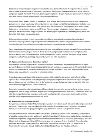 H a l a m a n | 11
50 Tutorial Ruqyah Mandiri - Nai
Beda antara mengembangkan dengan menciptakan hal baru. Semisal Rasulullah ‫ﷺ‬ yang menyatakan bahwa
syaitan itu berlarian dalam darah atau seperti berjalannya darah di nadi maka kita melakukan tehnik menekan
dengan jari (seperti Rasulullah ‫ﷺ‬ lakukan, dan mengembangkannya dengan melakukan penekanan disekitar urat
nadi leher dengan telapak tangan dengan tujuan menyembelihnya).
Rasulullah ‫ﷺ‬ hanya berkata "Ukhruj ya Aduwallah!" atau artinya "Keluarlah wahai musuh Allah" dengan satu
pukulan dan jin keluar atau hancur lalu sembuh namun kita sebagai hamba Allah yang tidak satu tingkatan level
iman-nya dengan Rasulullah ‫ﷺ‬ tentu tidak dengan serta merta melakukan hal yang sama terus semua tuntas.
Kadang saya menghabiskan waktu sampai 5 hingga 7 jam menangani satu pasien, bahkan saya menemukan
peruqyah melakukan therapi hingga 15 jam estafet. Kadang juga hanya beberapa menit tergantung ikhtiar dan
kehendak Allah dalam mengabulkan do'a.
Dalam perjalanan panjang ini kami menemukan tehnik baru. Kadang tidak sengaja dan kemudian kami
menebarkannya bagi ummat yang mungkin membutuhkan tehnik itu, semisal jin yang berteriak kepanasan saat
membacakan ayat tertentu lalu kami memakai ayat itu dan menamainya ayat pembakar.
Tentu saja ini pegembangan bukan menciptakan hal baru, karena Allah mengaskan bahwa Al Quran itu obat dan
kami memperdalamnya; bagian manakah dari al Qur'an itu yang menjadi obat selain ayat yanng Rasulullah
bacakan. Karena pada intinya kita sedang berikhtiar bagaimana caranya agar sihir dan jin itu hilang, baik itu
dengan mendakwahinya, berdialog, atau membunuhnya jika tidak mau keluar.
#4. Apakah sakit itu selamanya disebabkan oleh Jin?
Ada beberapa penyakit yang tidak bisa ditangani team medis dan ada juga penyakit yang tidak bisa ditangani
peruqyah. Dokter memiliki profesionalitas yang telah diasah, begitupun peruqyah yang proffessional. Jadi masing
masing kita bisa berikhtiar untuk sebuah kesembuhan sebagai bentuk do'a yang aktif. Boleh memakai herbal,
bekam, obat atau Al Qur'an karena hal ini telah dicontohkan.
Untuk beberapa penyakit yang tidak bisa disembuhkan dokter, obat, herbal, bekam, pijat refleksi, bahkan
operasi? Atau semisal sembuh namun terjadi lagi dalam jangka yang bertahun-tahun? Inilah bagian peruqyah,
karena didalamnya ada keterlibatan sihir. Al Qur’an bekerja menyembuhkan dari akarnya, dan sihir tidak akan
musnah total sehingga manusia kembali bertauhid.
Dewasa ini banyak ditemukan penyakit yang dikira medis dan ternyata sihir, semisal lambung, jantung koroner,
pengapuran, bahkan hingga kebutaan. Bagaimana hal ini terjadi? Jawabannya sederhana; “Karena sihir masuk ke
otak dan mengendalikannya, sedangkan otak adalah pusat pengendali semua organ. Jadi mungkin sihir bisa
merusak organ dengan mengendalikannya dari pusat”.
#5. Apakah sihir dan kesurupan itu ada?
Hanya orang sombong terhadap Al Qur’an yang mengingkari sihir.. Dalam surah Al Baqarah 125, sangat jelas Allah
berfirman; "Orang-orang yang memakan riba tidak dapat berdiri melainkan seperti berdirinya orang yang
kemasukan syaitan lantaran gangguan kegilaan yang ditimbulkan syaitan..." (terjemah Ibn Katsir).
Ada sebuah Riwayat dari Abdullah bin Mas’ud ra, bahwa apabila Rasulullah ‫ﷺ‬ shalat ia berdo’a; “Allahumma ini
a’udzubika minassayyitonirraziim wa Hamzihi wa Nufhihi wa Nafasihi”. Beliau menerangkan bahwa Hamz berarti
Al-Mautah yang berarti gangguan yang membuatkan tidak sadarkan diri atau kesurupan, demikian juga Ibn Katsir
(dalam kitab Al-Bidayah wan Nihayah(/61) menerangkan hal yang sama. Artinya Rasulullah ‫ﷺ‬ membenarkan
peristiwa “kesurupan” seperti penafsiran “kesurupan” dalam surah Al Baqarah ayat 275. Hadits diatas di
Riwayatkan Al Hakim, Abu Dawud: (1/206), Tirmidzi (1/153) dan Nasai dari Abu Said Al Khudry.
 