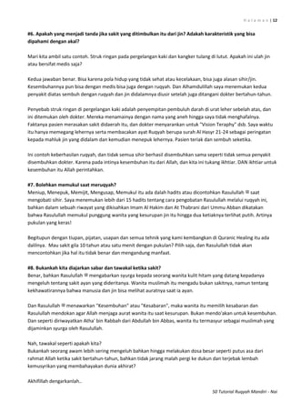 H a l a m a n | 12
50 Tutorial Ruqyah Mandiri - Nai
#6. Apakah yang menjadi tanda jika sakit yang ditimbulkan itu dari jin? Adakah karakteristik yang bisa
dipahami dengan akal?
Mari kita ambil satu contoh. Struk ringan pada pergelangan kaki dan kangker tulang di lutut. Apakah ini ulah jin
atau bersifat medis saja?
Kedua jawaban benar. Bisa karena pola hidup yang tidak sehat atau kecelakaan, bisa juga alasan sihir/jin.
Kesembuhannya pun bisa dengan medis bisa juga dengan ruqyah. Dan Alhamdulillah saya menemukan kedua
penyakit diatas sembuh dengan ruqyah dan jin didalamnya diusir setelah juga ditangani dokter bertahun-tahun.
Penyebab struk ringan di pergelangan kaki adalah penyempitan pembuluh darah di urat leher sebelah atas, dan
ini ditemukan oleh dokter. Mereka menamainya dengan nama yang aneh hingga saya tidak menghafalnya.
Faktanya pasien merasakan sakit didaerah itu, dan dokter menyarankan untuk "Vision Teraphy" dsb. Saya waktu
itu hanya memegang lehernya serta membacakan ayat Ruqyah berupa surah Al Hasyr 21-24 sebagai peringatan
kepada mahluk jin yang didalam dan kemudian menepuk lehernya. Pasien teriak dan sembuh seketika.
Ini contoh keberhasilan ruqyah, dan tidak semua sihir berhasil disembuhkan sama seperti tidak semua penyakit
disembuhkan dokter. Karena pada intinya kesembuhan itu dari Allah, dan kita ini tukang ikhtiar. DAN ikhtiar untuk
kesembuhan itu Allah perintahkan.
#7. Bolehkan memukul saat meruqyah?
Meniup, Menepuk, Memijit, Mengusap, Memukul itu ada dalah hadits atau dicontohkan Rasulullah ‫ﷺ‬ saat
mengobati sihir. Saya menemukan lebih dari 15 hadits tentang cara pengobatan Rasulullah melalui ruqyah ini,
bahkan dalam sebuah riwayat yang dikisahkan Imam Al Hakim dan At Thabrani dari Ummu Abban dikatakan
bahwa Rasulullah memukul punggung wanita yang kesurupan jin itu hingga dua ketiaknya terlihat putih. Artinya
pukulan yang keras!
Begitupun dengan tiupan, pijatan, usapan dan semua tehnik yang kami kembangkan di Quranic Healing itu ada
dalilnya. Mau sakit gila 10 tahun atau satu menit dengan pukulan? Pilih saja, dan Rasulullah tidak akan
mencontohkan jika hal itu tidak benar dan mengandung manfaat.
#8. Bukankah kita diajarkan sabar dan tawakal ketika sakit?
Benar, bahkan Rasulullah ‫ﷺ‬ mengabarkan syurga kepada seorang wanita kulit hitam yang datang kepadanya
mengeluh tentang sakit ayan yang dideritanya. Wanita muslimah itu mengadu bukan sakitnya, namun tentang
kekhawatirannya bahwa manusia dan jin bisa melihat auratnya saat ia ayan.
Dan Rasulullah ‫ﷺ‬ menawarkan "Kesembuhan" atau "Kesabaran", maka wanita itu memilih kesabaran dan
Rasulullah mendokan agar Allah menjaga aurat wanita itu saat kesurupan. Bukan mendo'akan untuk kesembuhan.
Dan seperti diriwayatkan Atha' bin Rabbah dari Abdullah bin Abbas, wanita itu termasyur sebagai muslimah yang
dijaminkan syurga oleh Rasulullah.
Nah, tawakal seperti apakah kita?
Bukankah seorang awam lebih sering mengeluh bahkan hingga melakukan dosa besar seperti putus asa dari
rahmat Allah ketika sakit bertahun-tahun, bahkan tidak jarang malah pergi ke dukun dan terjebak lembah
kemusyrikan yang membahayakan dunia akhirat?
Akhifillah dengarkanlah..
 