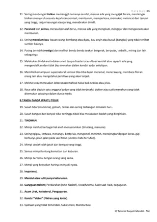 H a l a m a n | 15
50 Tutorial Ruqyah Mandiri - Nai
11. Sering mendengar bisikan memanggil namanya sendiri, merasa ada yang mengajak bicara, mendengar
bisikan menyuruh sesuatu kejahatan semisal; membunuh, memperkosa, memukul, meloncat dari tempat
yang tinggi, terjun kesungai atau jurang, menabrakan diri dll.
12. Paranoid dan cemas, merasa bersalah terus, merasa ada yang mengikuti, mengejar dan mengancam akan
membunuh.
13. Sering mencium bau–bauan wangi kembang atau dupa, bau anyir atau busuk (bangkai) yang tidak terlihat
sumber baunya.
14. Pusing berlebih (vertigo) dan melihat benda benda seakan bergerak, berputar, terbalik , miring dan lain
sebagainya.
15. Melakukan tindakan-tindakan aneh tanpa disadari atau diluar kendali atau seperti ada yang
mengendalikan dan tidak bisa menahan dalam kondisi sadar sekalipun.
16. Memiliki kemampuan supernatural semisal tiba-tiba dapat meramal, menerawang, membaca fikiran
orang lain atau mengetahui peristiwa yang akan terjadi.
17. Melihat atau merasakan keberadaan mahluk halus baik sekilas atau jelas.
18. Rasa sakit disalah satu anggota badan yang tidak terdeteksi dokter atau sakit menahun yang tidak
ditemukan solusinya dalam dunia medis
B.TANDA-TANDA WAKTU TIDUR
19. Susah tidur (insomnia), gelisah, cemas dan sering terbangun dimalam hari..
20. Susah bangun dan banyak tidur sehingga tidak bisa melakukan ibadah yang diinginkan.
21. TINDIHAN.
22. Mimpi melihat berbagai hal aneh menyeramkan (binatang, manusia).
23. Sering ngigau, tertawa, menangis, berteriak, mengomel, merintih, mendengkur dengan keras, gigi
berbunyi, jalan-jalan pada saat tidur (kondisi mata tertutup).
24. Mimpi seolah-olah jatuh dari tempat yang tinggi.
25. Semua mimpi tentang kematian dan kuburan.
26. Mimpi bertemu dengan orang yang sama.
27. Mimpi yang keesokan harinya menjadi nyata.
28. Impotensi,
29. Mandul atau sulit punya keturunan.
30. Gangguan Rahim; Pendarahan (sihir Nadzof), Kista/Mioma, Sakit saat Haid, Keguguran.
31. Asam Urat, Kolesterol, Pengapuran.
32. Kondsi “Victor” (Fikiran yang kotor).
33. Syahwat yang tidak terkendali, Suka Onani, Mansturbasi.
 