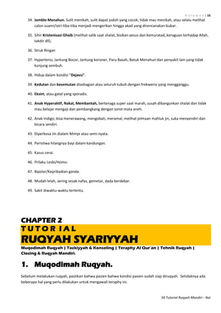 H a l a m a n | 16
50 Tutorial Ruqyah Mandiri - Nai
34. Jomblo Menahun. Sulit menikah, sulit dapat jodoh yang cocok, tidak mau menikah, atau selalu melihat
calon suami/istri tiba-tiba menjadi mengerikan hingga akad yang direncanakan bubar.
35. Sihir Kristenisasi Ghaib (melihat salib saat shalat, bisikan yesus dan kemuratad, keraguan terhadap Allah,
takdir dll).
36. Struk Ringan
37. Hypertensi, Jantung Bocor, Jantung koroner, Paru Basah, Batuk Menahun dan penyakit lain yang tidak
kunjung sembuh.
38. Hidup dalam kondisi “Dejavu”.
39. Kedutan dan kesemutan disebagian atau seluruh tubuh dengan frekwensi yang mengganggu.
40. Eksim, atau gatal yang sporadis.
41. Anak Hyperaktif, Nakal, Membantah, bertenaga super saat marah, susah dibangunkan shalat dan tidak
mau belajar mengaji dan pembangkang dengan sorot mata aneh.
42. Anak Indigo; bisa menerawang, mengobati, meramal, melihat jelmaan mahluk jin, suka menyendiri dan
bicara sendiri.
43. Diperkosa Jin dialam Mimpi atau semi nyata.
44. Peristiwa hilangnya bayi dalam kandungan.
45. Kasus cerai.
46. Prilaku Lesbi/Homo.
47. Bipolar/Kepribadian ganda.
48. Mudah lelah, sering sesak nafas, gemetar, dada berdebar.
49. Sakit diwaktu-waktu tertentu.
CHAPTER 2
T U T O R I A L
RUQYAH SYARIYYAH
Muqodimah Ruqyah | Tazkiyyah & Konseling | Teraphy Al Qur‟an | Tehnik Ruqyah |
Closing & Ruqyah Mandiri.
1. Muqodimah Ruqyah.
Sebelum melakukan ruqyah, pastikan bahwa pasien bahwa kondisi pasien sudah siap diruqyah. Setidaknya ada
beberapa hal yang perlu dilakukan untuk mengawali teraphy ini.
 
