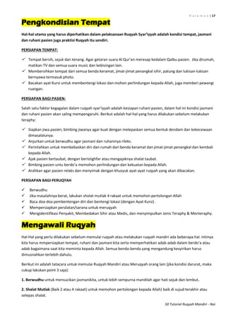 H a l a m a n | 17
50 Tutorial Ruqyah Mandiri - Nai
Pengkondisian Tempat
Hal-hal utama yang harus diperhatikan dalam pelaksanaan Ruqyah Syar’iyyah adalah kondisi tempat, jasmani
dan ruhani pasien juga praktisi Ruqyah itu sendiri.
PERSIAPAN TEMPAT:
 Tempat bersih, sejuk dan tenang. Agar getaran suara Al Qur’an meresap kedalam Qalbu pasien. Jika dirumah,
matikan TV dan semua suara music dan kebisingan lain.
 Membersihkan tempat dari semua benda keramat, jimat-jimat penangkal sihir, patung dan lukisan-lukisan
bernyawa termasuk photo.
 Bacakan ayat Kursi untuk membentengi lokasi dan mohon perlindungan kepada Allah, juga memberi pewangi
ruangan.
PERSIAPAN BAGI PASIEN:
Salah satu faktor kegagalan dalam ruqyah syar’iyyah adalah kesiapan ruhani pasien, dalam hal ini kondisi jasmani
dan ruhani pasien akan saling mempengaruhi. Berikut adalah hal-hal yang harus dilakukan sebelum melakukan
teraphy:
 Siapkan jiwa pasien; bimbing jiwanya agar kuat dengan melepaskan semua bentuk dendam dan kekecewaan
dimasalalunya.
 Anjurkan untuk berwudhu agar jasmani dan ruhaninya rileks.
 Perintahkan untuk membebaskan diri dan rumah dari benda keramat dan jimat-jimat penangkal dan kembali
kepada Allah.
 Ajak pasien bertaubat, dengan beristighfar atau mengajaknya shalat taubat.
 Bimbing pasien untu berdo’a memohon perlindungan dan kekuatan kepada Allah.
 Arahkan agar pasien relaks dan menyimak dengan khusyuk ayat-ayat ruqyah yang akan dibacakan.
PERSIAPAN BAGI PERUQYAH
 Berwudhu
 Jika masalahnya berat, lakukan sholat mutlak 4 rakaat untuk memohon pertolongan Allah
 Baca doa-doa pembentengan diri dan bentengi lokasi (dengan Ayat Kursi) .
 Mempersiapkan peralatan/sarana untuk meruqyah
 Mengidentifikasi Penyakit, Membedakan Sihir atau Medis, dan menyimpulkan Jenis Teraphy & Menteraphy.
Mengawali Ruqyah
Hal-Hal yang perlu dilakukan sebelum memulai ruqyah atau melakukan ruqyah mandiri ada beberapa hal. Intinya
kita harus mmpersiapkan tempat, ruhani dan jasmani kita serta memperhatikan adab-adab dalam berdo’a atau
adab bagaimana saat kita meminta kepada Allah. Semua benda-benda yang mengandung kesyirikan harus
dimusnahkan terlebih dahulu.
Berikut ini adalah tatacara untuk memulai Ruqyah Mandiri atau Meruqyah orang lain (jika kondisi darurat, maka
cukup lakukan point 3 saja):
1. Berwudhu untuk mensucikan jasmanikita, untuk lebih sempurna mandilah agar hati sejuk dan lembut.
2. Shalat Mutlak (Baik 2 atau 4 rakaat) untuk memohon pertolongan kepada Allah) baik di sujud terakhir atau
selepas shalat.
 