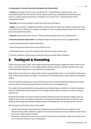 H a l a m a n | 18
50 Tutorial Ruqyah Mandiri - Nai
3. Mengucapkan Ta’awudz, Basmallah, Beristighfar dan Shalawat Nabi.
- Taawudz bisa dengan membaca salah satu lafal berikut; “Audzubillahiminassayitoonirrajiim”, atau
“Audzubikalimatillahi tammati tammati minkulli syariima kholak” atau ‘Audzubillahikalimatillahit tammati
tammah, mingkulli sayyitoni wahammah, wamingkulli ‘ainu lammah” atau “’Audzubillahisami’il aliimi
minassayitooniraajiim”
- Basmallah, memulai do’a dengan menyebut Asma-Nya yang maha Agung.
- Istighfar, bisa membaca; “Astaghfirullahal adziim, alladi laa ilaha illa huwal hayyul qayyum waatubu ilaih” atau
“Laa ilaaha illa anta, subhanaka inni kungtum minadzalimiin”. Atau bisa diganti dengan shalat taubat, jika belum
pernah bertaubat dari kesyirikan.
- Shalawat, lakukan seperti biasa; semisal, “Allahuma shalli ala Muhammad wa ala ali Muhammad”
4. Memohon kekuatan kepada Allah, bisa dilakukan dengan membaca salah satu do’a sebagai berikut:
- La Hawla walaa Quwwata Illa Billahil aliyhil Adziim.
- Hasbunallah wanikmal wakiil nikmal maula wanikman nasiir.
- Bismilahiladi layadhuru maasmihi sayiung fil ardhi wala fissama wahua samiun aliim.
5. Mulailah melakukan ruqyah dengan membacakan ayat-ayat ruqyah didekat telinganya.
2. Tazkiyyah & Konseling
Setelah selesai persiapan ruqyah, maka langkah selanjutnya adalah dengan menggali lebih dalam informasi dari
pasien. Konseling ini bertujuan untuk menggali sedalam-dalamnya informasi yang akan membantu kita untuk
menemani/membimbing pasien menuju kesembuhan yang diridhai.
Awali dengan memposisikan diri sebagai dokter spiritual yang dibutuhkan pasien, ber-emphatilah kepada pasien
anda. Sambut jiwanya dengan mendengar semua keluhan dan latarbelakang atau sebab-sebab dia sakit yang dia
ketahui.
Kemudian tanyakan kepada pasien secara pribadi dimana titk atau tempat-tempat sakit ditubuhnya dan kapan
saja rasa sakit itu menyerang sebagai informasi untuk solusi atau cara pengobatannya.
Gali sedalam-dalamnya dan beritahukan kepada pasien pentingnya kejujuran informasi ini, katakan kepadanya
bahwa ini adalah bukan aib dan berjanjilah untuk menjaganya agar jiwanya tenang dan mau berikrar tentang
kesalahannya.
Kemudian beri jawaban atas semua masalahnya dengan metode tausiyyah dan tazkiyyah, luangkan waktu 10
hingga 30 menit untuk menerangkan kepada pasien tentang makna Ruqyah Syariyyah dan kesembuhan sejati
yang ingin Allah anugerahkan kepada hambaNya dengan membebaskan diri dari berbagai bentuk kesyirikan.
Hal-hal yang perlu ditanyakan saat konseling adalah:
 Apakah anda termasuk orang yang percaya kepada jimat dan pusaka?Pernah anda mengikuti sebuah
perguruan tenaga dalam, kebatinan, pengisian? Jika pernah, ajak taubat dan minta kesediaannya jika ilmunya
akan hancur dengan Ruqyah Syariyyah.
 Pernahkah anda berobat ke paranormal atau dukun? Jika pernah, ajak bertaubat. Anda harus memberi tahu
ciri-ciri dukun dan dosa besar jika mendatanginya.
 