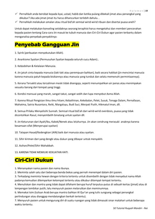 H a l a m a n | 19
50 Tutorial Ruqyah Mandiri - Nai
 Pernahkah anda berobat kepada kyai, ustad, habib dan ketika pulang dibekali jimat atau penangkal yang
dikubur? Jika ada jimat-jimat itu harus dihancurkan terlebih dahulu. .
 Pernahkah melakukan amalan atau ritual bid’ah semisal wirid-wirid ribuan dan disertai puasa aneh?
Untuk dapat melakukan konseling setidaknya seorang teraphist harus mengetahui dan memberi pencerahan
kepada pasien tentang Cara-cara Jin masuk ke tubuh manusia dan Ciri-Ciri Dukun agar pasien terbantu dalam
menganalisa penyebab penyakitnya:
Penyebab Gangguan Jin
1. Syirik (perbuatan menyekutukan Allah).
2. Anarkisme Syaitan (Permusuhan Syaitan kepada seluruh cucu Adam)..
3. Kebodohan & Kelalaian Manusia.
4. Jin jatuh cinta kepada manusia (laki-laki atau perempuan bahkan), baik secara hakikat (jin mencintai manusia
karena manusia patuh kepada bisikannya atau manusia yang tunduk dan selalu memenuhi permintaannya).
5. Kerana Tersakiti atau terzaliman meski tidak disengaja, seperti menumpahkan air panas atau menimpakan
sesuatu barang dari tempat yang tinggi.
6. Kondisi mansuai yang marah, sangat takut, sangat sedih dan lupa menyebut Asma Allah.
7. Karena Ritual Pengisian Ilmu-ilmu hitam; Kebathinan, Kekebalan, Pelet, Susuk, Tenaga Dalam, Pernafasan,
Mahatma, Satria Nusantara, Reiki, Margaluyu, Budi Suci, Merpati Putih, Hikmatul Iman, dll.
8. Semua Prilaku Menyelisihi Sunnah. Semisal ritual bid’ah dari wirid-wirid overdosis, puasa yang tidak
dicontohkan Rasul, menyembelih binatang untuk syaitan dll.
9. Jin Keturunan dari Ayah/Ibu, Kakek/Nenek atau leluhurnya. Jin akan cendrung merasuki anaknya karena
kesamaan sifat (Menyerupai syaitan)
10. Tatapan Hasad/Kedengkian (AIN) baik dari manusia atau syaitan.
11. Sihir kiriman dari yang dengki atau dukun yang dibayar untuk menyakiti.
12. Asihan/Pelet/Sihir Mahabbah.
13. KARENA TIDAK MEMILIKI KEKUATAN HATI.
Ciri-Ciri Dukun
1. Menanyakan nama pasien dan nama ibunya.
2. Meminta salah satu dari beberapa benda bekas yang pernah menempel dalam diri pasien.
3. Terkadang meminta hewan dengan kriteria tertentu untuk disembelih dengan tidak menyebut nama Allah
padanya kemudian dilemparkan ketempat tertentu atau dikubur ditempat-tempat tertentu.
4. Menuliskan dan mantra yang tidak dapat difahami berupa huruf terputus-putus di sebuah kertas (jimat) atau di
lempengan tembikar putih, lalu menyuruh pasien melarutkan dan meminumnya.
6. Memakai Isim (tulisan Arab berupa mantra bahkan Al Qur’an yang tulis sungsang sebagai penangkal
perlindungan atau dianggap mendatangkan berkah tertentu).
7. Menyuruh pasien untuk mengurung diri di suatu ruangan yang tidak dimasuki sinar matahari untuk beberapa
waktu tertentu.
 