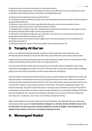 H a l a m a n | 20
50 Tutorial Ruqyah Mandiri - Nai
8. Menyuruh pasien untuk tidak menyentuh air untuk waktu tertentu.
9. Memberi sesuatu kepada pasien untuk ditimbun di dalam tanah, dihalaman rumah atau ditempek di rumah.
10. Memberi pasien beberapa kertas untuk dibakar dan mengeluarkan asap.
11. Berkomat-kamit dengan kata-kata yang tidak difahami.
12. Terkadang si penyihir memberi tahu pasien nama dan kampung halaman pasien tersebut. Serta permasalahan
yang akan dikemukakannya
13. Meminta mahar atau tarif tertentu yang tidak boleh dikurangi, atau tarif yang menyulitkan ummat.
14. Memakai mediasi manusia atau mentransfer penyakit ke hewan.
15. Mengeluarkan jin dengan jin lagi. Atau mengobati pasien dalam kondisi kerasukan jin. Jadi terapis kerasukan
dan kadang terlihat berantem dengan mahluk yang tidak terlihat.
16. Menyuruh mandi dengan bunga tujuh rupa, mandi dari air di tujuh sumur, mandi dari air di tujuh mata air
yang berbeda, atau bahkan tujuh lautan. Cape deh...
17. Memberi amalan wirid overdosis (ribuan hingga puluhan ribu) disertai puasa tertentu yang tidak pernah
dicontohkan Rasulullah ‫.ﷺ‬
18. Melakukan pelecehan seksual, semisal memandikan pasien ditempat khusus. Dll..
3. Teraphy Al Qur‟an
Al Qur’an ini adalah obat yang baik bagi jiwa yang baik dan qalbu yang hidup. Jadi, teraphy hanya bisa
berlangsung setelah melewati proses pertama dan kedua; yaitu setelah jiwa pasien siap dan layak diruqyah.
Langkah berikutnya adalah membacakan ayat-ayat ruqyah ditelinganya dengan tartil, hal ini berdasarkan contoh
yang pernah dilakukan oleh Rasulullah ‫ﷺ‬ dalam menangani pasien sihir:
Ayat-ayat ruqyah dimaksud adalah ayat-ayat yang dasar/umum/standar yang harus dibacakan dalam setiap
ruqyah baik untuk gangguan jin ataupun sihir.Ayat ini dibacakan dalam setiap prosesi ruqyah dengan memegang
kepala pasien atau tempat sakit dengan sentuhan ataupun dibacakan ditelinganya.
Ayat-Ayat Ruqyah ini berdasarkan hadits dari Ubay bin Kaab ra, juga diriwayatkan dari Abdurahman bin Abu Laila
yang diriwayatkan Ibn Majah dalam Sunannya (2/117) juga diriwayatkan Imam Hakim: Hadits itu menceritakan
seorang arab badui yang datang kepada Rasulullah ‫ﷺ‬ dan menceritakan bahwa saudaranya sedang sakit dan saat
itu Rasulullah ‫ﷺ‬ bertanya; “Apa penyakit saudaramu?” Dia berkata; “Dia seperti orang gila (kesurupan)”. Dan
beliau bersabda lagi; “Jemputlah dia dan bawa kemari”. Dan bapa itupun membawanya, kemudian Rasulullah ‫ﷺ‬
membacakan ayat-ayat berikut: Al Fatihah, Empat Ayat Awal Al Baqarah (1-4), Pertengahan Al Baqarah (163-164),
Ayat Kursi (Al Baqarah 255), Tiga Ayat Akhir Al Baqarah (284-286), Al Imran 18, Al A’raaf 54-56, Al Mukminun
(116-118), Al Jin 3, As Shafaat 1-10, Al Hasyr 22-24, Al Ikhlas, Al Falaq dan An Nass.
Dalam perkembangannya, ayat-ayat ruqyah standar tadi ditambahkan atau dilengkapi oleh para ulama yang
berkompetent dalam ruqyah sbb:Surah Al-fatihah, Al Baqarah: 1-5, 102-103, 163-164, 285-286. Al-Imran 18-19,
Al-A'raaf 54-56, 117-122, Yunus 81-82, Taha 69, Al-Mukminin 115-118, As-Shaffat 1-10, Al-Ahqaf 29-32, Ar-
Rahman 33-36, Al-Hasyr 21-24, Al-Jin 1-9, Al-Ikhlas, Al Falaq dan An-Nas.
4. Menangani Reaksi
 