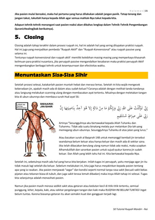 H a l a m a n | 21
50 Tutorial Ruqyah Mandiri - Nai
Jika pasien mulai bereaksi, maka hal pertama yang harus dilakukan adalah jangan panik. Tetap tenang dan
jangan takut, takutlah hanya kepada Allah agar semua mahluk-Nya takut kepada kita.
Adapun tehnik-tehnik menangani saat pasien reaksi akan dibahas lengkap dalam Tehnik-Tehnik Pengembangan
QuranicHealing(bab berikutnya).
5. Closing
Closing adalah tahap terakhir dalam prosesi ruqyah ini, hal ini adalah hal yang sering dilupakan praktisi ruqyah.
Hal ini juga yang menjadikan pembeda “Ruqyah Aktif” dan “Ruqyah Konvensional” atau ruqyah passive yang
selama ini.
Tentunya ruqyah konvensional dan ruqyah aktif memiliki kelebihan masing-masing yang memperkaya khasanah
keilmuan para praktisi nusantara, jika peruqyah passive mengandalkan kesabaran maka praktisi peruqyah Aktif
mengembangkan berbagai tehnik untuk kesempurnaan dan efectivitas waktu.
Menuntaskan Sisa-Sisa Sihir
Setelah prosesi selesai, katakanlah pasien muntah hebat dan merasa lemas. Setelah ini kita wajib mengecek
keberadaan jin, apakah masih ada di dalam atau sudah keluar? Caranya adalah dengan melihat tanda-tandanya
atau langsung melakukan scanning ulang dengan membacakan ayat tertentu. Misalnya dengan meletakan tangan
kita di ubun-ubunnya dan membaca surah Hud ayat 56:
َّ‫ن‬ِ‫إ‬ ‫ا‬َ‫ه‬ِ‫ت‬َ‫ي‬ِ‫اص‬َ‫ن‬ِ‫ب‬ ٌ‫ذ‬ِ‫آخ‬ َ‫و‬ُ‫ه‬ ‫ال‬ِ‫إ‬ ٍ‫ة‬َّ‫ب‬‫ا‬َ‫د‬ ْ‫ن‬ِ‫م‬ ‫ا‬َ‫م‬ ْ‫م‬ُ‫ك‬ِّ‫ب‬َ‫ر‬َ‫و‬ ِّ‫ِب‬َ‫ر‬ َِّ‫اَّلل‬ ‫ى‬َ‫ل‬َ‫ع‬ ُ‫ت‬ْ‫ل‬َّ‫ك‬َ‫و‬َ‫ت‬ ِّ‫ِن‬ِ‫إ‬
ٍ‫اط‬َ‫ر‬ِ‫ص‬ ‫ى‬َ‫ل‬َ‫ع‬ ِّ‫ِب‬َ‫ر‬ٍ‫م‬‫ي‬ِ‫ق‬َ‫ت‬ْ‫س‬ُ‫م‬
Artinya:”Sesungguhnya aku bertawakal kepada Allah Tuhanku dan
Tuhanmu. Tidak ada suatu binatang melata pun melainkan Dia-lah yang
memegang ubun-ubunnya. Sesungguhnya Tuhanku di atas jalan yang lurus."
Atau bacakan surah al Baqarah 148 untuk memanggil kembali jin tersebut
seandainya belum keluar atau hanya keluar dan masih ada di sekitar sana.
Jika telah dibacakan berulang ulang namun tidak ada reaksi, maka ucapkan
Alhamdulillah dan sarankan pasien untuk sujud syukur karena jin sudah
keluar. Dan Allah yang lebih tahu hal ini. Kita bertawakal kepada-Nya.
Setelah ini, sebetulnya masih ada hal yang harus kita kerjakan. Inilah tugas ini peruqyah, yaitu menjaga agar jin itu
tidak masuk lagi setelah dia keluar. Sebelum melakukan ini, kita juga harus meyakinkan kepada pasien tentang
apa yang ia rasakan. Jika pasien menjawab “segar” dan kondisi seperti normal tanpa rasa sakit (kecuali sakit bekas
pijatan atau tekanan biasa di tubuh, dan juga sakit terasa lemah dibadan) maka insya Allah tahap ini selesai. Tugas
kita selanjutnya adalah menasihati pasien.
Namun jika pasien masih merasa sedikit sakit atau getaran atau kedutan kecil di titik-titik tertentu, semisal
punggung, leher, kepala, kaki, atau sekitar pergelangan tangan dan kaki maka RUQYAH INI BELUM TUNTAS! Ingat
belum tuntas. Karena biasanya getaran itu akan semakin kuat dan gangguan terjadi lagi.
 