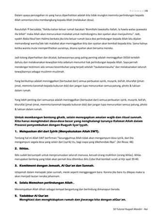 H a l a m a n | 23
50 Tutorial Ruqyah Mandiri - Nai
Dalam upaya pencegahan ini yang harus diperhatikan adalah kita tidak mungkin meminta perlindungan kepada
Allah sementara kita membangkang kepada Allah (melakukan dosa).
Rasulullah ‫ﷺ‬ bersabda; "Ketika kalian keluar rumah bacakan 'Bismillahi tawakaltu Ilallah, la hawla walaa quwwata
illa billah" maka Allah akan menurunkan malaikat untuk melindungimu dan syaitan akan menjauhimu". Jadi,
syaikh Abdul Rouf ben Halima berkata jika kita keluar rumah baca doa perlindungan kepada Allah lalu dijalan
memandangi wanita/laki-laki malaikat akan meninggalkan kita dan syaitan akan kembali kepada kita. Sama halnya
ketika wanita mulai memperlihatkan auratnya, disana syaitan akan bersama mereka.
Jadi tolong diperhatikan dan dicatat; bahwasannya yang paling penting adalah meninggalkan DOSA terlebih
dahulu dan melaksanakan kewajiban kita sebelum menuntut hak perlindungan kepada Allah. Saya pernah
mendengar testimoni ada sensasi kesembuhan yang terjadi setelah "taubatannasuha" dan melaksanakan seluruh
kewajibannya sebagai muslimin-muslimah.
Yang berikutnya adalah meninggalkan (bertaubat dari) semua perbuatan syirik, musyrik, bid'ah, khurafat (jimat-
jimat, meminta karomah kepada kuburan dsb) dan jangan lupa menurunkan semua patung, photo & lukisan
dalam rumah.
Yang lebih penting dari semuanya adalah meninggalkan (bertaubat dari) semua perbuatan syirik, musyrik, bid'ah,
khurafat (jimat-jimat, meminta karomah kepada kuburan dsb) dan jangan lupa menurunkan semua patung, photo
& lukisan dalam rumah.
Untuk membangun benteng ghaib, selain menegapkan amalan wajib dan ritual sunnah.
Kita harus menghindari dosa-dosa besar yang nenghalangi turunya Rahmat Allah dalam
Prosessi penyembuhan dengan Ruqyah Syar‟iyyah.
1. Melepaskan diri dari Syirik (Menyekutukan Allah SWT).
Tentang hal ini Allah SWT berfirman:"Sesungguhnya Allah tidak akan mengampuni dosa syirik, dan Dia
mengampuni segala dosa yang selain dari (syirik) itu, bagi siapa yang dikehendaki-Nya". (An Nisaa: 48).
2. Ikhlas.
Iblis sudah bersumpah untuk menjerumuskan seluruh manusia, kecuali orang mukhlisin (orang ikhlas). Ikhlas
merupakan benteng yang tidak akan pernah bisa ditembus iblis.Coba lihat kembali surah al Hijr ayat 39-40.
3. Komitment dengan Jemaah, Al Qur‟an dan Sunnah.
Istiqamah dalam menapaki jalan sunnah, meski seperti menggenggam bara. Karena jika bara itu dilepas maka ia
akan menjadi lautan neraka jahannam.
4. Selalu Memohon perlindungan Allah .
Menempatkan Allah dihati sebagai tempat bergantung dan berlindung dimanapun berada.
5. Tadabbur Al Qur‟an
Menghiasi dan menghidupkan rumah dan jiwaraga kita dengan alQur‟an.
 