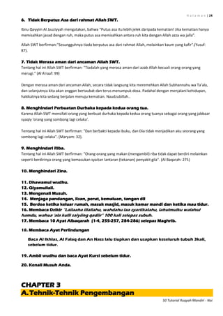 H a l a m a n | 24
50 Tutorial Ruqyah Mandiri - Nai
6. Tidak Berputus Asa dari rahmat Allah SWT.
Ibnu Qayyim Al Jauziyyah mengatakan, bahwa “Putus asa itu lebih jelek daripada kematian! Jika kematian hanya
memisahkan jasad dengan ruh, maka putus asa memisahkan antara ruh kita dengan Allah azza wa jalla”.
Allah SWT berfirman:"Sesungguhnya tiada berputus asa dari rahmat Allah, melainkan kaum yang kafir".(Yusuf:
87).
7. Tidak Merasa aman dari ancaman Allah SWT.
Tentang hal ini Allah SWT berfirman: "Tiadalah yang merasa aman dari azab Allah kecuali orang-orang yang
merugi." (Al A'raaf: 99)
Dengan merasa aman dari ancaman Allah, secara tidak langsung kita meremehkan Allah Subhannahu wa Ta’ala,
dan selanjutnya kita akan enggan bertaubat dan terus menumpuk dosa. Padahal dengan menjalani kehidupan,
hakikatnya kita sedang berjalan menuju kematian. Naudzubillah..
8. Menghindari Perbuatan Durhaka kepada kedua orang tua.
Karena Allah SWT mensifati orang yang berbuat durhaka kepada kedua orang tuanya sebagai orang yang jabbaar
syaqiy 'orang yang sombong lagi celaka'.
Tentang hal ini Allah SWT berfirman: "Dan berbakti kepada ibuku, dan Dia tidak menjadikan aku seorang yang
sombong lagi celaka". (Maryam: 32).
9. Menghindari Riba.
Tentang hal ini Allah SWT berfirman: "Orang-orang yang makan (mengambil) riba tidak dapat berdiri melainkan
seperti berdirinya orang yang kemasukan syaitan lantaran (tekanan) penyakit gila". (Al Baqarah: 275)
10. Menghindari Zina.
11. Dhawamul wudhu.
12. Qiyamullail.
13. Mengenali Musuh.
14. Menjaga pandangan, lisan, perut, kemaluan, tangan dll
15. Berdoa ketika keluar rumah, masuk masjid, masuk kamar mandi dan ketika mau tidur.
16. Membaca Dzikir “Lailaaha illallahu, wahdahu laa syariikalahu, lahulmulku walahul
hamdu, wahua „ala kulli saiyiing qadiir” 100 kali selepas subuh.
17. Membaca 10 Ayat Albaqarah (1-4, 255-257, 284-286) selepas Maghrib.
18. Membaca Ayat Perlindungan
Baca Al Ikhlas, Al Falaq dan An Nass lalu tiupkan dan usapkan keseluruh tubuh 3kali,
sebelum tidur.
19. Ambil wudhu dan baca Ayat Kursi sebelum tidur.
20. Kenali Musuh Anda.
CHAPTER 3
A.Tehnik-Tehnik Pengembangan
 
