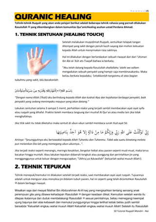 H a l a m a n | 25
50 Tutorial Ruqyah Mandiri - Nai
QURANIC HEALING
Tehnik-tehnik Ruqyah yang akan anda pelajari berikut adalah beberapa tehnik rahasia yang pernah dilakukan
Rasulullah ‫ﷺ‬ yang dikembangkan dalam komunitas Qur’anicHealing asuhan ustad Perdana Ahmad.
1. TEHNIK SENTUHAN [HEALING TOUCH]
Setelah melakukan muqodimah Ruqyah, sentuhkan telapak tangan
ditempat yang sakit dengan penuh kasih sayang dan mohon kekuatan
kepada Allah untuk menyirnakan rasa sakitnya.
Hal ini dilakukan dengan berlandaskan sebuah riwayat dari dari ‘Utsman
ibn Abi al-‘Ash ats-Tsaqafi bahwa ia berkata;
”Aku telah datang kepada Rasulullah shallallahu ‘alaihi wa sallam
mengadukan sebuah penyakit yang hampir saja membinasakanku. Maka
beliau berkata kepadaku; ‘Letakkanlah tanganmu di atas bagian
tubuhmu yang sakit, lalu bacakanlah:
(ِ‫هللا‬ ِ‫م‬ ْ‫اس‬ِ‫ب‬7)×ُ‫ر‬ِ‫ذ‬‫َا‬‫ح‬ُ‫َا‬‫و‬ُ‫د‬ِ‫ج‬َ‫َاأ‬‫م‬ِّ‫ر‬ َ‫ش‬ ْ‫ن‬ِ‫م‬ ِ‫ه‬ِ‫ت‬َ‫ر‬ْ‫د‬ُ‫َق‬‫و‬ ِ‫هلل‬‫ا‬ِ‫ب‬ُ‫ذ‬ْ‫و‬ُ‫ع‬َ‫أ‬
“Dengan nama Allah (7kali) aku berlindung kepada Allah dan kodrat-Nya dari kejahatan berbagai penyakit, baik
penyakit yang sedang menimpaku maupun yang akan datang.”
Lakukan sentuhan selama 3 sampai 5 menit, perhatikan reaksi yang terjadi sambil membacakan ayat-ayat syifa
atau ruqyah yang dihafal. Praktisi boleh membaca langsung dari mushaf Al Qur’an atau media lain jika tidak
menghafalnya.
Jika titik sakit itu tidak diketahui maka sentuh di ubun-ubun sambil membaca surah Hud ayat 56:
َ‫ر‬ َِّ‫اَّلل‬ ‫ى‬َ‫ل‬َ‫ع‬ ُ‫ت‬ْ‫ل‬َّ‫ك‬َ‫و‬َ‫ت‬ ِّ‫ِن‬ِ‫إ‬‫ا‬َ‫ه‬ِ‫ت‬َ‫ي‬ِ‫اص‬َ‫ن‬ِ‫ب‬ ٌ‫ذ‬ِ‫آخ‬ َ‫و‬ُ‫ه‬ ‫ال‬ِ‫إ‬ ٍ‫ة‬َّ‫ب‬‫ا‬َ‫د‬ ْ‫ن‬ِ‫م‬ ‫ا‬َ‫م‬ ْ‫م‬ُ‫ك‬ِّ‫ب‬َ‫ر‬َ‫و‬ ِّ‫ِب‬
Artinya: “Sesungguhnya aku bertawakal kepada Allah Tuhanku dan Tuhanmu. Tidak ada suatu binatang melata
pun melainkan Dia-lah yang memegang ubun-ubunnya…”.
Jika terjadi reaksi seperti menangis, meringis kesakitan, bergetar hebat atau pasien seperti mual-mual, maka terus
bacakan hingga muntah. Atau lakukan tepukan didaerah tengkuk atau punggung dan perintahkan jin yang
mengganggunya untuk keluar dengan mengucapkan; “Ukhruj ya Aduwallah” (keluarlah wahai musuh Allah!).
2. TEHNIK TEPUKAN
Tehnik menepuk/memukul ini dilakukan setelah terjadi reaksi, saat membacakan ayat-ayat ruqyah. Tujuannya
adalah untuk mengusir atau menyiksa jin didalam tubuh pasien, hal ini seperti yang telah dicontohkan Rasulullah
‫ﷺ‬ dalam berbagai riwayat.
Misalkan saja dari riwayat Mathar Bin Abdurahman Al-A‟naq yang mengisahkan tentang seroang anak
perempuan gila yang dibawa kehadapan Rasulullah ‫ﷺ‬ dengan keadaan diikat. Kemudian setelah wanita itu
dilepas ikatannya dan duduk membelakangi Rasulullah ‫ﷺ‬ sesuai perintahnya, beliau memegangi keempat
ujung bajunya dari atas kebawah dan memukul punggungnya hingga terlihat ketiak beliau putih sambil
bersabda “Keluarlah engkau wahai musuh Allah! Keluarlah engkau wahai musuh Allah! Setelah itu Rasulullah
 