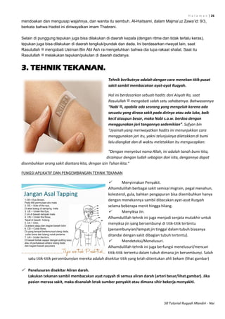 H a l a m a n | 26
50 Tutorial Ruqyah Mandiri - Nai
mendoakan dan mengusap wajahnya, dan wanita itu sembuh. Al-Haitsami, dalam Majma‟uz Zawa‟id: 9/3,
berkata bahwa Hadist ini diriwayatkan imam Thabrani.
Selain di punggung tepukan juga bisa dilakukan di daerah kepala (dengan ritme dan tidak terlalu keras),
tepukan juga bisa dilakukan di daerah tengkuk/pundak dan dada. Ini berdasarkan riwayat lain, saat
Rasulullah ‫ﷺ‬ mengobati Ustman Bin Abl Ash ra mengeluhkan bahwa dia lupa rakaat shalat. Saat itu
Rasulullah ‫ﷺ‬ melakukan tepukan/pukulan di daerah dadanya.
3. TEHNIK TEKANAN.
Tehnik berikutnya adalah dengan cara menekan titik pusat
sakit sambil membacakan ayat-ayat Ruqyah.
Hal ini berdasarkan sebuah hadits dari Aisyah Ra, saat
Rasulullah ‫ﷺ‬ mengobati salah satu sahabatnya. Bahwasannya
“Nabi ‫,ﷺ‬ apabila ada seorang yang mengeluh karena ada
sesuatu yang dirasa sakit pada dirinya atau ada luka, baik
kecil ataupun besar, maka Nabi s.a.w. berdoa dengan
menggunakan jari tangannya sedemikian”. Sufyan bin
‘Uyainah yang meriwayatkan hadits ini menunjukkan cara
menggunakan jari itu, yakni telunjuknya diletakkan di bumi
lalu diangkat dan di waktu meletakkan itu mengucapkan:
”Dengan menyebut nama Allah, ini adalah tanah bumi kita,
dicampur dengan ludah sebagian dari kita, dengannya dapat
disembuhkan orang sakit diantara kita, dengan izin Tuhan kita.“
FUNGSI APLIKATIF DAN PENGEMBANGAN TEHNIK TEKANAN
 Menyirnakan Penyakit.
Alhamdulillah berbagai sakit semisal migrain, pegal menahun,
kolesterol, gula, bahkan pengapuran bisa disembuhkan hanya
dengan menekannya sambil dibacakan ayat-ayat Ruqyah
selama beberapa menit hingga hilang.
 Menyiksa Jin.
Alhamdulillah tehnik ini juga menjadi senjata mutakhir untuk
menyiksa jin yang bersembunyi di titik-titik tertentu
(persembunyian/tempat jin tinggal dalam tubuh biasanya
ditandai dengan sakit dibagian tubuh tertentu).
 Mendeteksi/Menelusuri.
Alhamdulillah tehnik ini juga berfungsi menelusuri/mencari
titik-titik tertentu dalam tubuh dimana jin bersembunyi. Salah
satu titik-titik persembunyian mereka adalah disekitar titik yang telah ditentukan ahli bekam (lihat gambar)
 Penelusuran disekitar Aliran darah.
Lakukan tekanan sambil membacakan ayat ruqyah di semua aliran darah (arteri besar/lihat gambar). Jika
pasien merasa sakit, maka disanalah letak sumber penyakit atau dimana sihir bekerja menyakiti.
 