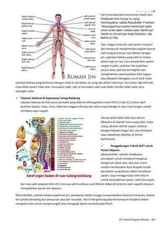 H a l a m a n | 27
50 Tutorial Ruqyah Mandiri - Nai
Hal ini berdasarkan keumuman hadits dari
Shafiyyah binti Huyay ra, yang
meriwayatkan sabda Rasullullah ‫ﷺ‬ bahwa
“Sesungguhnya syaitan berpindah pada
tubuh anak adam melalui jalan darahnya”.
Hadits ini dinukil dari kitab Rududun „ala
Bathil (2/138)
Tips: Jangan terkecoh saat pasien menjerit
dan menyuruh menghentikan pijatan karena
sakit yang dirasanya saat ditekan dengan
jari, yakinkan bahwa yang sakit itu bukan
pasien tapi jin nya. Cara meyakinkan pasien
sangat mudah, sadarkan dia (sadarkan
secara total, ajak dia beristighfar dan
menghadirkan jiwanya)tekan bibir bagian
atas dibawah hidungdan suruh tarik nafas
yakinkan bahwa yang berbicara dengan anda itu dia bukan jin yang ada dalam tubuhnya. Dan tekan lagi titik tadi,
insya Allah pasien tidak akan merasakan sakit. Jadi ia merasakan sakit saat dalam kondisi tidak sadar atau
setengah sadar.
 Tekanan Sektoral di Sepanjang Tulang Belakang
Lakukan tekanan di titik sesuai penyakit yang diderita (lihat gambar) misal tititk C1 dan C2 (untuk sakit
disekitar kepala, mata, sinus, lidah dan anggota dimuka dan seterusnya) dengan 2 atau 3 jari tangan sambil
membaca ayat ruqyah.
Jika penyakit tidak hafal atau belum
diketahui di daerah mana yang sakit, maka
cukup lakukan tehnik usapan sektoral
dengan telapak tangan dari atas kebawah
atau sebaliknya (dibahas di tehnik
berikutnya).
 Penggabungan Tehnik SEFT untuk
Pasien Depresi.
Alhamdulillah, setelah melakukan
percobaan untuk menekan/mengetuk
dengan jari (baik satu, dua atau 3 jari)
sambil membacakan Ayat Ruqyah terjadi
perubahan yang drastis dalam kesadaran
pasien. Saya menggunakan titik-titik ini
untuk menyadarkan pasien, baik kesurupan,
dari rasa sakit yang bersifat sihir (merasa sakit luarbiasa saat ditekan didaerah tertentu saat ruqyah) ataupun
menyadarkan pasien dari depresi.
Alhamdulillah, setelah melalui experimental, penekanan dititik ini juga menyembuhkan kelainan homosex, lesbian
dan phobia binatang dan penyucian jiwa dari masalalu. Hal ini bergantung pada kemampuan teraphist dalam
mengolah kata untuk menyemangati atau mengajak pasien kembali pada fitrah.
 