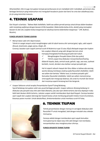 H a l a m a n | 28
50 Tutorial Ruqyah Mandiri - Nai
Alhamdulillah, titik ini juga merupakan tempat persembunyian jin-jin mahabbah (sihir mahabbah, perceraian atau
berbagai bentuk jin yang melancarkan misi mengubah kesadaran pasien dari benci ke cinta dan sebaliknya) atau
jin-jin yang mencintai manusia.
4. TEHNIK USAPAN
Dari Aisyah ra berkata : “Bahwa Nabi shallallahu ‘alaihi wa sallam pernah peniup untuk dirinya dalam keadaan
sakit menjelang wafatnya dengan bacaan Al Mu’awwidzat. Maka ketika beliau kritis, akulah yang meniupkan
bacaan itu dan aku usapkan kedua tangannya ke tubuhnya karena keberkahan tangannya.” (HR. Bukhari,
Muslim).
FUNGSI APLIKATIF TEHNIK USAPAN
 Menyirnakan sakit sihir dipermukaan.
Tehnik ini sangat ampuh untuk menghilangkan sakit di tubuh karena sihir semisal gatal, ngilu, sakit seperti
ditusuk, kesemutan, pegal, panas, dingin, dll.
Caranya, bacakan ayat ruqyah (semisal surah Al Mukminun ayat 15 atau 3Qul) ditelapak tangan dan tiupkan
lalu usapkan didaerah yang sakit dengan berniat untuk
menyapu/mengobati/membuang penyakit dari tubuh.
 Menghilangkan Penyakit Dalam (fisik dan psikis)
 Tehnik usapan bisa dilakukan menyembuhkan/healing
didaerah kepala, dada, semisal sesak, gelisah, ragu, was-was, syahwat
berlebih, marah, dendam atau bahkan sampai penyakit gila.
Hal ini seperti sebuah riwayat dari Ibnu Abbas ra bahwa ada seorang
wanita datang membawa anaknya pada Rasulullah shallallahu ‘alaihi
wa sallam dan berkata ”Wahai rasul, ia terkena penyakir gila”.
Kemudian Rasulullah shallallahu ‘alaihi wa sallam memantrainya
(meruqyah) dan mengusap dadanya, lalu anak itu muntah dan keluar
dari mulutnya seperti binatang kecil lalu bergerak.
 Usapan Sektoran untuk teraphy Penyembuhan Syaraf Tulang Belakang.
Syaraf belakang merupakan salah satu pusat berbagai penyakit. Usapan sektoran ditulang belakang ini
dilakukan jika penyakit atau titik sakit tidak diketahui, jika ada nyeri dititik tertentu dan bisa dipelajari maka
lebih baik lakukan dititik tertentu. Lakukan usapan sambil membacakan Ayat-Ayat Ruqyah. Caranya bacakan
ayat ruqyah dan usapkan (dorong) dari bawah keatas untuk membuang penyakit melalui mulut (muntahan),
biasanya pasien muntah. Untuk detoksifikasi, direkomendasikan untuk membaca surah Al Falaq.
6. TEHNIK TIUPAN
Tehnik penyembuhan dengan meniup ini seringkali dilakukan oleh
Rasulullah ‫ﷺ‬ untuk mengobati, baik dengan meludah atau sekedar
meniupnya.
Caranya adalah dengan membacakan ayat ruqyah kemudian
meniupkannya ke object atau titik sakit dengan niat membakar,
menyembuhkan atau menghancurkan sihirnya.
FUNGSI APLIKATIF TEHNIK TIUPAN
 