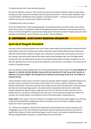 H a l a m a n | 29
50 Tutorial Ruqyah Mandiri - Nai
1. Menghembuskan nafas / hawa ditempat yang sakit
Dari jabir bin Abdullah, ia berkata: “Kami pernah keluar bersama Rasulullah shallallahu ‘alaihi wa sallam dalam
perang Dzatur Riqa’. Ada wanita membawa anaknya yang dikuasai syaithan, maka Rasullullah shallallahu ‘alaihi
wa sallam berkata ”Dekatkanlah anak itu padaku”. Kemudian Rasulullah ‫ﷺ‬membuka mulutnya dan meludah
kedalam mulut anak itu seraya berkata ”pergilah musuh Allah”.
2. Menghembuskan nafas di media air
Ali bin Abi Thalib berkata: “Seekor kalajengking telah menyengat Rasulullah di saat beliau shalat. Ketika selesai
shalat, beliau berkata, “Semoga Allah melaknat kalajengking, yang tidak membiarkan orang yang lagi shalat atau
lainnya. Lalu beliau mengambil air yang dicampur dengan garam. Kemudian diusapkan ke bagian yang sakit sambil
membaca surat al-Kafirun, surat al-Falaq dan surat an-Nas.” (HR. Ath-Thabrani)
B. REFERENSI AYAT-AYAT RUQYAH APLIKATIF
Ayat-Ayat Ruqyah Standard
Ayat-ayat al Qur’an yang bisa dijadikan ayat untuk teraphy ruqyah adalah ayat yang berkisah tentang azab Allah,
nikmat Allah, tentang sihir, tentang jin dan syaithon. Ayat-ayat ruqyah standar adalah ayat-ayat ruqyah yang
dibacakan oleh Rasulullah ‫ﷺ‬ dalam meruqyah, ayat ini dibacakan peruqyah dalam setiap ruqyah untuk semua
jenis penyakit. Ayat-ayat tersebut berasal dari sebuah hadits yang diriwayatkan oleh Imam Ibn Majjah dalam
Sunannya (2/1175), dari Abdurahman bin Abu Laila. Ayat-ayat tersebut adalah; Al Fatihah, Al Baqarah 1-4, 163-
164, 255, 284-286, Ali Imran 18, Al A’raaf 54-56, Al Mukminun 116-118, Al Jin 3, Ash Shafaat 1-10, Al Hasyr 22-24,
Al Ikhlas, Al Falaq dan An Nass.
Ayat-ayat Ruqyah tersebut dilengkapi oleh para ulama yang berkompeten dalam ruqyah sbb: Surah Al-fatihah, Al
Baqarah: 1-5, 102-103, 163-164, 285-286. Al-Imran 18-19, Al-A'raaf 54-56, 117-122, Yunus 81-82, Taha 69, Al-
Mukminin 115-118, As-Shaffat 1-10, Al-Ahqaf 29-32, Ar-Rahman 33-36, Al-Hasyr 21-24, Al-Jin 1-9, Al-Ikhlas, Al
Falaq dan An-Nas.
Untuk melakukan teraphy ruqyah, hal pertama yang harus dilakukan adalah melakukan muqodimah Ruqyah atau
persiapan sebelum meruqyah semisal wudhu, shalat mutlak 2 atau 4 rakaat , istighfar, shalawat, dan mohon
kekuatan kepada Allah. Lalu bacakan ayat-ayat diatas dengan khusyuk sambil memperhatikan reaksi yang terjadi,
jika tidak ada reaksi ulangi hingga tiga kali. Jika terjadi reaksi berupa getaran, kedutan keras, kedip-kedip,
sendawa, batuk-batuk, ngantuk, nguap, nangis dan reaksi halus lain maka terus lanjutkan dan baca intonasi
dengan lebih keras. Jika pasien mulai bereaksi keras atau kasar, semisal memarahi peruqyah atau seakan mau
memukul, atau melihat dengan mata yang berani maka hal berikutnya adalah mengendalikannya.
Jangan panik, sekeras apapun reaksinya, meskipun ia bertingkah seperti harimau yang menggaum atau ular yang
meleok-leok. Mendekatlah dan pegang ubun-ubunya lalu bacakan surat-surat Al Qur’an sebagai peringatan
kepada dia misalnya saja dengan berkata;
“Ya.. mahsyarol jin. Dengarkan, takutlah kalian kepada Allah. Kalian diciptakan dari nyalaan api bukan untuk
mengganggu manusia, tapi untuk beribadah kepada Allah! Segeralah bertaubat dan keluarlah dari tubuh ini.
Ingatlah wahai bangsa jin, kalian tidak berhaq tinggal di tubuh manusia ini dan ingatlah setiap detiknya akan
dihitung sebagai kedzaliman yang besar. Takutlah kepada Allah dan keluarlah...”.
 