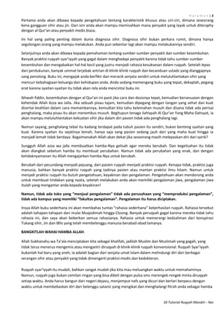 H a l a m a n | 3
50 Tutorial Ruqyah Mandiri - Nai
Pertama anda akan dibawa kepada pengetahuan tentang karakteristik khusus atau ciri-ciri, dimana seseorang
kena gangguan sihir atau jin. Dari sini anda akan mampu memisahkan mana penyakit yang layak untuk diteraphy
dengan al Qur’an atau penyakit medis biasa.
Ini hal yang paling penting dalam dunia diagnosa sihir. Diagnosa sihir bukan perkara rumit, dimana hanya
segolongan orang yang mampu melakukan. Anda pun sebentar lagi akan mampu melakukannya sendiri.
Selanjutnya anda akan dibawa kepada pemahaman tentang sumber-sumber penyakit dan sumber kesembuhan.
Banyak praktisi ruqyah syar’iyyah yang gagal dalam menghadapi penyakit karena tidak tahu sumber-sumber
kesembuhan dan mengabaikan hal-hal kecil yang justru menjadi rahasia kesuksesan dalam ruqyah. Setelah lepas
dari perdukunan, banyak ummat terjebak antrian di klinik-klinik ruqyah dan kecanduan ustadz yang dianggapnya
sang penolong. Buku ini, mengajak anda berfikir dan meracik senjata sendiri untuk meluluhlantakan sihir yang
mencuri kebahagiaan keluarga dan kehidupan anda. Anda sedang memengang buku yang tepat, dekaplah, pegang
erat karena syaitan-syaitan itu tidak akan rela anda mencintai buku ini.
Ikhwah fiddin, kesembuhan dengan al Qur’an ini pasti jika cara dan dosisnya tepat, kemudian bersesuaian dengan
kehendak Allah Azza wa Jalla. Jika sebuah pisau tajam, kemudian dipegang dengan tangan yang sehat dan kuat
disertai keahlian dalam cara memainkannya, kemudian kita tahu kelemahan musuh dan disana tidak ada perisai
penghalang, maka pisau itu akan menembus musuh. Begitupun tenaga ilahiyyah Al Qur’an Yang Maha Dahsyat, ia
akan mampu meluluhlantakan kekuatan sihir jika dalam diri pasien tidak ada penghalang lagi.
Namun sayang, penghalang tebal itu kadang terdapat pada tubuh pasien itu sendiri, bukan benteng syaitan yang
kuat. Karena syaitan itu sejatinya lemah, hanya saja sang pasien sedang jauh dari yang maha kuat hingga ia
menjadi lemah tidak berdaya. Bagaimanakah Allah akan dekat jika seseorang masih melepaskan diri dari syirik?
Sungguh Allah azza wa jalla membuatkan hamba-Nya gelisah agar mereka berubah. Dan kegelisahan itu tidak
akan diangkat sebelum hamba itu membuat perubahan. Namun tidak ada perubahan yang enak, dan dengan
ketidaknyamanan itu Allah mengajarkan hamba-Nya untuk berubah.
Berubah dari pecundang menjadi pejuang, dari pasien ruqyah menjadi praktisi ruqyah. Kenapa tidak, praktisi juga
manusia, bahkan banyak praktisi ruqyah yang tadinya pasien atau mantan praktisi ilmu hitam. Namun untuk
menjadi praktisi ruqyah itu butuh pengetahuan, keyakinan dan pengalaman. Pengetahuan akan mendorong anda
untuk membuat tindakan yang nyata, setelah melakukan anda akan memiliki pengalaman jiwa, pengalaman jiwa
itulah yang mengantar anda kepada keyakinan!
Namun, tidak ada toko yang “menjual pengalaman” tidak ada perusahaan yang “memproduksi pengalaman”,
tidak ada kampus yang memiliki “fakultas pengalaman”. Pengalaman itu harus diciptakan.
Insya Allah buku sederhana ini akan membahas tuntas “rahasia sederhana” keberhasilan ruqyah. Rahasia tersebut
adalah tahapan-tahapan dari mulai Muqodimah hingga Closing. Banyak peruqyah gagal karena mereka tidak tahu
rahasia ini, dan saya akan beberkan semua rahasianya. Rahasia untuk memerangi kedzaliman dari konspirasi
Tukang sihir, Jin dan IBlis yang telah membelenggu manusia berabad-abad lamanya.
BANGKITLAH WAHAI HAMBA ALLAH.
Allah Subhanahu wa Ta’ala menciptakan kita sebagai khalifah, jadilah Muslim dan Muslimah yang gagah, yang
tidak terus menerus mengemis atau mengantri diruqyah di klinik-klinik ruqyah konvensional. Ruqyah Syar’iyyah
bukanlah hal baru yang aneh, ia adalah bagian dari senjata umat Islam dalam melindungi diri dari berbagai
serangan sihir atau penyakit yang tidak dimengerti praktisi medis dan kedokteran.
Ruqyah syar’iyyah itu mudah, bahkan sangat mudah jika kita mau meluangkan waktu untuk memahaminya.
Namun, ruqyah juga bukan cemilan ringan yang bisa dibeli dengan pulsa sms merengek-rengek minta diruqyah
setiap waktu. Anda harus bangun dari negeri dejavu, menjemput nafs yang dicuri dan berlari berpacu dengan
waktu untuk membebaskan diri dari belenggu satanic yang mengikat dan menghalangi fitrah anda sebagai hamba
 