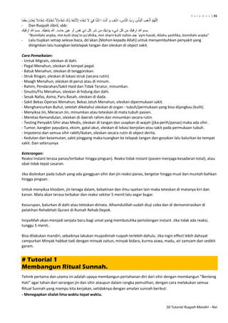 H a l a m a n | 31
50 Tutorial Ruqyah Mandiri - Nai
‫َا‬‫ف‬ِ‫ش‬ َّ‫ال‬ِ‫إ‬َ‫ء‬‫َا‬‫ف‬ِ‫ش‬ َ‫ُك‬‫ؤ‬ ‫َا‬‫ف‬ِ‫ش‬َّ‫ال‬ِ‫إ‬ َ‫ء‬‫َا‬‫ف‬ِ‫ش‬ َ‫ال‬ ْ‫ي‬ِ‫ف‬ ‫ا‬َّ‫ش‬‫ل‬ ‫ا‬ َ‫ت‬ْ‫ن‬َ‫أ‬ َ‫و‬ ِ‫ف‬ْ‫ش‬ِ‫ا‬ ، ِ‫اس‬َّ‫ن‬‫ال‬ َّ‫ب‬َ‫ر‬ َ‫س‬ْ‫أ‬َ‫ب‬‫ل‬ْ‫ا‬ ِ‫ب‬ِ‫ه‬ْ‫ذ‬َ‫أ‬ َّ‫م‬ُ‫ه‬َّ‫ل‬‫ل‬َ‫ا‬َ‫ال‬ً‫ء‬‫َا‬‫ف‬ِ‫ش‬ َ‫ُك‬‫ؤ‬‫ا‬ً‫م‬َ‫ق‬َ‫س‬ُ‫ِر‬‫د‬‫َا‬‫غ‬ُ‫ي‬
- Dan Ruqyah Jibril, sbb:
‫ارقيك‬ ‫هللا‬ ‫بسم‬ .‫يشفيك‬ ‫هللا‬ .‫حاسد‬ ‫عين‬ ‫أو‬ ‫نفس‬ ‫ذي‬ ‫كل‬ ‫شر‬ ‫من‬ ‫يؤذيك‬ ‫شيء‬ ‫كل‬ ‫من‬ ‫ارقيك‬ ‫هللا‬ ‫.بسم‬
“Bismillahi arqika, min kulli shay’in yu’dhika, min sharri kulli nafsin aw `ayni hasidi, Allahu yashfika, bismillahi arqika”
- Lalu tiupkan setiap selesai baca, do'akan [Mohon kepada Allah] untuk menyembuhkan penyakit yang
diinginkan lalu tuangkan ketelapak tangan dan oleskan di object sakit.
Cara Pemaikaian:
- Untuk Migrain, oleskan di dahi.
- Pegal Menahun, oleskan di tempat pegal.
- Batuk Menahun, oleskan di tenggorokan.
- Struk Ringan, oleskan di lokasi struk (secara rutin)
- Maagh Menahun, oleskan di perut atau di minum.
- Rahim, Pendarahan/Sakit Haid dan Tidak Teratur, minumkan.
- Sinuitis/Flu Menahun, oleskan di hidung dan dahi.
- Sesak Nafas, Asma, Paru Basah, oleskan di dada.
- Sakit Bekas Operasi Menahun, Bekas Jatuh Menahun, oleskan dipermukaan sakit.
- Menghancurkan Buhul, setelah diketahui oleskan di organ - tubuh/permukaan yang bisa dijangkau (kulit).
- Menyiksa Jin, Meracun Jin, minumkan atau teteskan di mata tubuh pasien.
- Meretas Kemandulan, oleskan di daerah rahim dan minumkan secara rutin.
- Testing Penyakit Sihir atau Medis, oleskan di tangan dan usapkan di wajah (jika perih/panas) maka ada sihir.
- Tumor, kangker payudara, eksim, gatal akut, oleskan di lokasi benjolan atau sakit pada permukaan tubuh.
- Impotensi dan semua sihir rabth/ikatan, oleskan secara rutin di object derita.
- Kedutan dan kesemutan, sakit pinggang maka tuangkan ke telapak tangan dan gosokan lalu balurkan ke tempat
sakit. Dan seterusnya
Keterangan:
Reaksi instant terasa panas/terbakar hingga pingsan). Reaksi tidak instant (pasien menjaga kesadaran total), atau
obat tidak tepat sasaran.
Jika dioleskan pada tubuh yang ada gangguan sihir dan jin reaksi panas, bergetar hingga mual dan muntah bahkan
hingga pingsan.
Untuk menyiksa khodam, jin tenaga dalam, kebatinan dan ilmu syaitan lain maka teteskan di matanya kiri dan
kanan. Mata akan terasa terbakar dan reaksi sekitar 5 menit lalu segar bugar.
Kesurupan, balurkan di dahi atau teteskan dimata. Alhamdulillah sudah diuji coba dan di demonstrasikan di
pelatihan RehabHati Qurani di Rumah Rehab Depok.
InsyaAllah akan menjadi senjata baru bagi umat yang membutuhka pertolongan instant. Jika tidak ada reaksi,
tunggu 5 menit..
Bisa dilakukan mandiri, sebaiknya lakukan muqodimah ruqyah terlebih dahulu. Jika ingin effect lebih dahsyat
campurkan Minyak habbat tadi dengan minyak zaitun, minyak bidara, kurma azwa, madu, air zamzam dan sedikit
garam.
# Tutorial 1
Membangun Ritual Sunnah.
Tehnik pertama dan utama ini adalah upaya membangun pertahanan diri dari sihir dengan membangun “Benteng
Hati” agar tahan dari serangan jin dan sihir ataupun dalam rangka pemulihan, dengan cara melakukan semua
Ritual Sunnah yang mampu kita kerjakan, setidaknya dengan amalan sunnah berikut:
- Menegapkan shalat lima waktu tepat waktu.
 