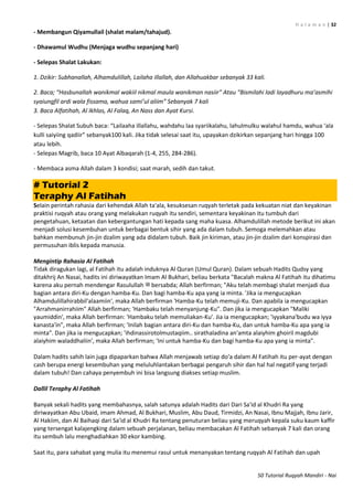 H a l a m a n | 32
50 Tutorial Ruqyah Mandiri - Nai
- Membangun Qiyamullail (shalat malam/tahajud).
- Dhawamul Wudhu (Menjaga wudhu sepanjang hari)
- Selepas Shalat Lakukan:
1. Dzikir: Subhanallah, Alhamdulillah, Lailaha illallah, dan Allahuakbar sebanyak 33 kali.
2. Baca; “Hasbunallah wanikmal wakiil nikmal maula wanikman nasiir” Atau “Bismilahi ladi layadhuru ma’asmihi
syaiungfil ardi wala fissama, wahua sami’ul aliim” Sebanyak 7 kali
3. Baca Alfatihah, Al Ikhlas, Al Falaq, An Nass dan Ayat Kursi.
- Selepas Shalat Subuh baca: “Lailaaha illallahu, wahdahu laa syariikalahu, lahulmulku walahul hamdu, wahua ‘ala
kulli saiyiing qadiir” sebanyak111 kali. Jika tidak selesai saat itu, upayakan dzikirkan sepanjang hari hingga 100
atau lebih.
- Selepas Magrib, baca 10 Ayat Albaqarah (1-4, 255, 284-286).
- Membaca asma Allah dalam 3 kondisi; saat marah, sedih dan takut.
# Tutorial 2
Teraphy Al Fatihah
Selain perintah rahasia dari kehendak Allah ta'ala, kesuksesan ruqyah terletak pada kekuatan niat dan keyakinan
praktisi ruqyah atau orang yang melakukan ruqyah itu sendiri, sementara keyakinan itu tumbuh dari
pengetahuan, ketaatan dan kebergantungan hati kepada sang maha kuasa. Alhamdulillah metode berikut ini akan
menjadi solusi kesembuhan untuk berbagai bentuk sihir yang ada dalam tubuh. Semoga melemahkan atau
bahkan membunuh jin-jin dzalim yang ada didalam tubuh. Baik jin kiriman, atau jin-jin dzalim dari konspirasi dan
permusuhan iblis kepada manusia.
Mengintip Rahasia Al Fatihah
Tidak diragukan lagi, al Fatihah itu adalah induknya Al Quran (Umul Quran). Dalam sebuah Hadits Qudsy yang
ditakhrij An Nasai, hadits ini diriwayatkan Imam Al Bukhari, beliau berkata "Bacalah makna Al Fatihah itu dihatimu
karena aku pernah mendengar Rasulullah ‫ﷺ‬ bersabda; Allah berfirman; "Aku telah membagi shalat menjadi dua
bagian antara diri-Ku dengan hamba-Ku. Dan bagi hamba-Ku apa yang ia minta. 'Jika ia mengucapkan
Alhamdulillahirabbil'alaamiin', maka Allah berfirman 'Hamba-Ku telah memuji-Ku. Dan apabila ia mengucapkan
"Arrahmanirrahiim" Allah berfirman; 'Hambaku telah menyanjung-Ku". Dan jika ia mengucapkan "Maliki
yaumiddin', maka Allah berfirman: 'Hambaku telah memuliakan-Ku'. Jia ia mengucapkan; 'iyyakana'budu wa iyya
kanasta'in", maka Allah berfirman; 'Inilah bagian antara diri-Ku dan hamba-Ku, dan untuk hamba-Ku apa yang ia
minta". Dan jika ia mengucapkan; 'ihdinassirotolmustaqiim.. sirathaladina an'amta alaiyhim ghoiril magdubi
alaiyhim waladdhaliin', maka Allah berfirman; 'Ini untuk hamba-Ku dan bagi hamba-Ku apa yang ia minta".
Dalam hadits sahih lain juga dipaparkan bahwa Allah menjawab setiap do'a dalam Al Fatihah itu per-ayat dengan
cash berupa energi kesembuhan yang meluluhlantakan berbagai pengaruh sihir dan hal hal negatif yang terjadi
dalam tubuh! Dan cahaya penyembuh ini bisa langsung diakses setiap muslim.
Dallil Teraphy Al Fatihah
Banyak sekali hadits yang membahasnya, salah satunya adalah Hadits dari Dari Sa'id al Khudri Ra yang
diriwayatkan Abu Ubaid, imam Ahmad, Al Bukhari, Muslim, Abu Daud, Tirmidzi, An Nasai, Ibnu Majjah, Ibnu Jarir,
Al Hakiim, dan Al Baihaqi dari Sa'id al Khudri Ra tentang penuturan beliau yang meruqyah kepala suku kaum kaffir
yang tersengat kalajengking dalam sebuah perjalanan, beliau membacakan Al Fatihah sebanyak 7 kali dan orang
itu sembuh lalu menghadiahkan 30 ekor kambing.
Saat itu, para sahabat yang mulia itu menemui rasul untuk menanyakan tentang ruqyah Al Fatihah dan upah
 