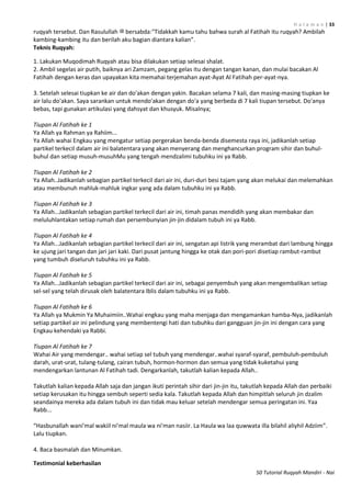 H a l a m a n | 33
50 Tutorial Ruqyah Mandiri - Nai
ruqyah tersebut. Dan Rasulullah ‫ﷺ‬ bersabda:"Tidakkah kamu tahu bahwa surah al Fatihah itu ruqyah? Ambilah
kambing-kambing itu dan berilah aku bagian diantara kalian”.
Teknis Ruqyah:
1. Lakukan Muqodimah Ruqyah atau bisa dilakukan setiap selesai shalat.
2. Ambil segelas air putih, baiknya ari Zamzam, pegang gelas itu dengan tangan kanan, dan mulai bacakan Al
Fatihah dengan keras dan upayakan kita memahai terjemahan ayat-Ayat Al Fatihah per-ayat-nya.
3. Setelah selesai tiupkan ke air dan do'akan dengan yakin. Bacakan selama 7 kali, dan masing-masing tiupkan ke
air lalu do'akan. Saya sarankan untuk mendo'akan dengan do'a yang berbeda di 7 kali tiupan tersebut. Do'anya
bebas, tapi gunakan artikulasi yang dahsyat dan khusyuk. Misalnya;
Tiupan Al Fatihah ke 1
Ya Allah ya Rahman ya Rahiim...
Ya Allah wahai Engkau yang mengatur setiap pergerakan benda-benda disemesta raya ini, jadikanlah setiap
partikel terkecil dalam air ini balatentara yang akan menyerang dan menghancurkan program sihir dan buhul-
buhul dan setiap musuh-musuhMu yang tengah mendzalimi tubuhku ini ya Rabb.
Tiupan Al Fatihah ke 2
Ya Allah..Jadikanlah sebagian partikel terkecil dari air ini, duri-duri besi tajam yang akan melukai dan melemahkan
atau membunuh mahluk-mahluk ingkar yang ada dalam tubuhku ini ya Rabb.
Tiupan Al Fatihah ke 3
Ya Allah...Jadikanlah sebagian partikel terkecil dari air ini, timah panas mendidih yang akan membakar dan
meluluhlantakan setiap rumah dan persembunyian jin-jin didalam tubuh ini ya Rabb.
Tiupan Al Fatihah ke 4
Ya Allah...Jadikanlah sebagian partikel terkecil dari air ini, sengatan api listrik yang merambat dari lambung hingga
ke ujung jari tangan dan jari jari kaki. Dari pusat jantung hingga ke otak dan pori-pori disetiap rambut-rambut
yang tumbuh diseluruh tubuhku ini ya Rabb.
Tiupan Al Fatihah ke 5
Ya Allah...Jadikanlah sebagian partikel terkecil dari air ini, sebagai penyembuh yang akan mengembalikan setiap
sel-sel yang telah dirusak oleh balatentara Iblis dalam tubuhku ini ya Rabb.
Tiupan Al Fatihah ke 6
Ya Allah ya Mukmin Ya Muhaimiin..Wahai engkau yang maha menjaga dan mengamankan hamba-Nya, jadikanlah
setiap partikel air ini pelindung yang membentengi hati dan tubuhku dari gangguan jin-jin ini dengan cara yang
Engkau kehendaki ya Rabbi.
Tiupan Al Fatihah ke 7
Wahai Air yang mendengar.. wahai setiap sel tubuh yang mendengar..wahai syaraf-syaraf, pembuluh-pembuluh
darah, urat-urat, tulang-tulang, cairan tubuh, hormon-hormon dan semua yang tidak kuketahui yang
mendengarkan lantunan Al Fatihah tadi. Dengarkanlah, takutlah kalian kepada Allah..
Takutlah kalian kepada Allah saja dan jangan ikuti perintah sihir dari jin-jin itu, takutlah kepada Allah dan perbaiki
setiap kerusakan itu hingga sembuh seperti sedia kala. Takutlah kepada Allah dan himpitlah seluruh jin dzalim
seandainya mereka ada dalam tubuh ini dan tidak mau keluar setelah mendengar semua peringatan ini. Yaa
Rabb...
“Hasbunallah wani'mal wakiil ni'mal maula wa ni'man nasiir. La Haula wa laa quwwata illa bilahil aliyhil Adziim”.
Lalu tiupkan.
4. Baca basmalah dan Minumkan.
Testimonial keberhasilan
 