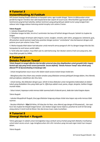 H a l a m a n | 34
50 Tutorial Ruqyah Mandiri - Nai
# Tutorial 3
InstantHealing Al Fatihah
IHP (Instant Healing Power) Alfatihah ini hanyalah nama, agar mudah diingat. Tehnis ini dikhususkan untuk
penderita migrain menahun dan sakit kepala berat dan seperti di tusuk-tusuk. Alhamdulillah juga banyak sekali
testimonial yang berhasil seketika, bahkan testimoni yang paling dahsyat adalah tumor yang mengecil dari
sebesar telor hingga sebesar kelereng setelah teraphy rutin selama 3 bulan.
Teknis Ruqyah:
1. Lakukan Muqodimah Ruqyah.
2. Dekatkan tangan ke bibir, kira kira 5 sentimeter lalu baca Al Fatihah dengan khusyuk. Setelah itu tiupkan ke
tangan.
3. Tempelkan tangan di tempat sakit (migrain, tumor, kangker, rematik, sakit rahim, pengapuran, kolesterol, gula,
dll) putarkan searah putaran tawaf atau putarkan dengan putaran "unclockwise" atau berlawanan dengan arah
putaran jarum jam selama 3 atau 7 kali.
4. Mohon kepada Allah dalam hati kekuatan untuk menarik semua pengaruh sihir itu dengan tangan kita lalu lalu
hempaskan ke arah kanan sambil takbir.
5. Tarik nafas dan rasakan, insya Allah saat itu sakit berkurang. Dan lakukan selama 3 kali cara yang sama, dan
Insya Allah penyakit itu SIRNA.
# Tutorial 4
Detoks Putaran Tawaf
Tehnis Ruqyah ini sangat effective dan bersifat universal atau bisa diaplikasikan untuk penyakit (sihir ringan)
bentuk apa saja yang terasa secara jasmaniah. Secara definitif, “Detoks Putaran Tawaf” atau tehnik yang
dikenal PTT di QuranicHealing ini berfungsi sbb:
- Untuk mengeluarkan racun-racun sihir dalam tubuh secara instant tanpa media lain.
- Menghancurkan ilmu hitam atau amalan-amalan yang dilakukan semasa jahiliyyah (tenaga dalam, ilmu hikmah,
olah pernafasan, kebathinan dan ilmu lain).
- Untuk testing. Jika dilakukan dengen jujur, tehnik ini bisa dilakukan untuk mengetahui keberadaan jin dalam
tubuh yang disebabkan ilmu yang tidak syar’ie. Effectnya adalah mual, panas, dingin, bergetar, bahkan hingga
muntah hebat.
- Solusi instant, kapanpun anda merasa tidak nyaman/sakit di daerah perut, dada dan tubuh bagian depan.
Teknis Ruqyah:
- Lakukan Muqodimah Ruqyah, bisa juga dilakukan langsung selepas shalat atau kapan saja anda merasa tidak
nyaman.
- Bacakan Alfatihah + 3Qul (Al Ikhlas, Al Falaq dan An Nass, atau dikenal juga dengan Al Wuawwizat), , dan ayat
Kursi lalu tiupkan ke telapak tangan kanan. Lalu letakan tangan kanan diperut, putarkan ke arah kiri berulang-
ulang selama 5 menit tarik ke Mulut. Dan jika terasa mual, maka muntahkan.
# Tutorial 5
Sinergi Herbal + Ruqyah
Tehnis gabungan ini adalah untuk meningkatkan daya sembuh semua herbal yang telah diketahui manfaatnya
untuk tubuh secara umum. Juga menghancurkan sihir-sihir menahun yang merusak organ tubuh luar maupun
dalam.
Teknis Ruqyah:
 