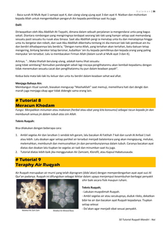 H a l a m a n | 36
50 Tutorial Ruqyah Mandiri - Nai
- Baca surah Al Mulk Ayat 1 sampai ayat 4, dan ulang-ulang ujung ayat 3 dan ayat 4. Niatkan dan mohonkan
kepada Allah untuk mengembalikan pengaruh Ain kepada pemiliknya saat itu juga.
Dalil:
Diriwayatkan oleh Abu Abdillah At-Tayyahi, dimana dalam sebuah perjalanan ia mengendarai unta yang bagus
sekali. Diantara rombongan yang mengiringnya terdapat seorang laki-laki yang hampir setiap saat memandang
sesuatu pasti sesuatu itu rusak atau binasa. Saat abu Abdillah pergi ia menatap unta itu dan menatapnya hingga
unta itu bergetar dan roboh, dan saat Abu Abdillah diberitahu tentang ini dia mencari laki-laki pembuat ain itu
dan berdiri dihadapannya lalu berdo'a; "Dengan nama Allah, yang tertahan akan tertahan, batu-batuan tetap
mengering, bintang berekor tetap bersinar, kubalikan 'ain itu kepada pemiliknya dan kepada orang yang paling
menyukai 'ain tersebut. Lalu ia membacakan Firman Allah (dalam surah al Mulk ayat 3 dan 4);
Artinya; "...Maka lihatlah berulang-ulang, adakah kamu lihat sesuatu
yang tidak seimbang? Kemudian pandanglah sekali lagi niscaya penglihatanmu akan kembali kepadamu dengan
tidak menemukan sesuatu cacat dan penglihatanmu itu pun dalam keadaan payah".
Kedua bola mata laki-laki itu keluar dan unta itu berdiri dalam keadaan sehat wal afiat.
Menjaga Bahaya Ain:
Membangun ritual sunnah, biasakan mengucap “MashaAllah” saat memuji, memelihara hati dari dengki dan
marah juga menjaga sikap agar tidak didengki sama orang lain.
# Tutorial 8
Meracun Khodam
Fungsi: Menjadikan minuman atau makanan (herbal atau obat yang kita konsumsi) sebagai racun kepada jin dan
membunuh semua jin dalam tubuh atas izin Allah.
Teknis Ruqyah:
Bisa dilakukan dengan beberapa cara:
1. Ambil segelas Air dan larutkan 1 sendok teh garam, lalu bacakan Al Fatihah 7 kali dan surah Al Anfaal 1 kali
atau lebih. Lalu doakan agar setiap partikel air tersebut menjadi balatentara yang akan mengepung, melukai,
melemahkan, membunuh dan memusnahkan jin dan persembunyiannya dalam tubuh. Caranya bacakan ayat
diatas dan doakan lalu tiupkan ke segelas air tadi dan minumkan saat itu juga.
2. Tutorial diatas lebih baik jika menggunakan Air Zamzam, Klorofil, atau Kapsul Habatussauda.
# Tutorial 9
Teraphy Air Ruqyah
Air Ruqyah merupakan air murni yang telah diprogram (dido’akan) dengan memperdengarkan ayat-ayat suci Al
Qur’an padanya. Ruqyah ini difungsikan sebagai ikhtiar dalam upaya menjemput kesembuhan berbagai penyakit
sihir baik secara fisik maupun ruhani.
Teknis Ruqyah;
- Lakukan muqodimah Ruqyah.
- Ambil segelas air atau secukupnya, duduk rileks, dekatkan
bibir ke air dan bacakan ayat Ruqyah kepadanya. Tiupkan
setiap selesai
- Do’akan agar menjadi obat sesuai penyakit.
 