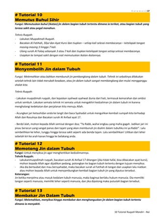 H a l a m a n | 37
50 Tutorial Ruqyah Mandiri - Nai
# Tutorial 10
Memutus Buhul Sihir
Fungsi: Memutuskan buhul (ikatan) jin dalam bagian tubuh tertentu dimana ia terikat, atau bagian tubuh yang
terasa sakit atau pegal menahun.
Tehnis Ruqyah:
- Lakukan Muqodimah Ruqyah.
- Bacakan Al Fatihah, 3Qul dan Ayat Kursi dan tiupkan – setiap kali selesai membacanya – ketelapak tangan
masing-masing 3 hingga 7 kali.
- Ulang surah Al Falaq sebanyak 3 atau 7 kali dan tiupkan ketelapak tangan setiap selesai membacanya.
- Usapkan ke tempat sakit dengan niat memutuskan ikatan-ikatannya.
# Tutorial 11
Menyembelih Jin dalam Tubuh
Fungsi: Melemahkan atau bahkan membunuh jin pembangkang dalam tubuh. Tehnik ini sebaiknya dilakukan
setelah tehnik lain tidak merubah keadaan, atau jin dalam tubuh sangat membangkang dan mulai mengganggu
shalat kita.
Teknis Ruqyah:
- Lakukan muqodimah ruqyah, dan lepaskan syahwat-syahwat dunia dari hati, termasuk kemarahan dan ambisi
untuk sembuh. Lakukan semata tehnik ini semata untuk mengakhiri kedzaliman jin dalam tubuh ini karena
menghalangi kedekatan dan perjalanan kita menuju Allah.
- Acungkan jari ketauhidan anda ke langit dan baca Syahadat untuk menguhkan kembali sumpah kita terhadap
Allah dan Rasulnya dan Bacakan surah Al Anfaal ayat 17.
- Berdo’alah, mohon kepada Allah semisal dengan doa; “Ya Rabb, wahai engkau yang maha gagah. Jadikan jari ini
pisau beracun yang sangat panas dan tajam yang akan membunuh jin dzalim dalam tubuhku ini ya Rabb!”. Lalu
sembelihkan ke leher, tunggu hingga terasa sakit seperti ada benda tajam. Lalu sembelihkan! Lilitkan dari leher
sebelah kiri ke arah kanan hingga ke belakang anda.
# Tutorial 12
Memotong Jin dalam Tubuh
Fungsi: Untuk menyiksa jin agar menghentikan kedzalimannya.
Tehnik Ruqyah:
- Lakukanmuqodimah ruqyah, bacakan surah Al Anfaal 17 ditangan (jika tidak hafal, bisa dibacakan ayat kursi),
mohon kepada Allah agar dijadikan pedang, potongkan ke bagian tubuh tertentu dengan tujuan menyiksa.
- Jika dia bertaubat dan mau bersyahadat, maka bacakan surah al Fatihah di tangan dan usapkan lalu niatkan
atau mohon kepada Allah untuk menyambungkan kembali bagian tubuh jin yang diputus tersebut.
Keterangan:
Jin ketika menjelma atau masuk kedalam tubuh manusia, maka baginya berlaku hukum manusia. Dia memiliki
tangan seperti manusia, memiliki leher seperti manusia, dan jika dipotong maka putuslah bagian tersebut.
# Tutorial 13
Membakar Jin Dalam Tubuh
Fungsi: Melemahkan, menyiksa hingga membakar dan menghanguskan jin dalam bagian tubuh tertentu
dimana ia menyakiti.
 