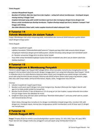 H a l a m a n | 38
50 Tutorial Ruqyah Mandiri - Nai
Tehnis Ruqyah:
- Lakukan Muqodimah Ruqyah.
- Bacakan Al Fatihah, 3Qul dan Ayat Kursi dan tiupkan – setiap kali selesai membacanya – ketelapak tangan
masing-masing 3 hingga 7 kali.
- Usapkan ketempat yang sakit sambil membaca ayat kursi dan meniupnya dengan keras dengan niat
khusus untuk membakarnya disetiap hembusan. Tiupkan disetiap waqaf ayat Kursi, lakukan 3 sampai 7 kali
hingga sakit hilang.
- Jika tidak diketahui lokasi sakit, maka usapkan keseluruh tubuh sebanyak 3 kali.
# Tutorial 14
Tehnik Membelah Jin dalam Tubuh
Fungsi: Membangun niat untuk menyerang balik, melemahkan dan memecah belah kekuatan syaitan dalam
tubuh dengan energy syukur.
Tehnis Ruqyah:
- Lakukan muqodimah ruqyah.
- Lafalkan Hamdalah (“Alhamdulillahirabbil’aalamiin”=Segala puji bagi Allah rabb semesta Alam) dengan
menghayati maknanya dengan penuh kekhusyukan. Lakukan berulang-ulang dengan niat membelah tubuh
jin. Rasakan sensasinya hingga do’a itu benar-benar terjadi.
- Insya Allah setiap Hamdalah/Ungkapan Syukur kita akan membelah satu demi satu jin dalam tubuh kita.
Silahkan buktikan!
# Tutorial 15
Mencengkram & Membuang Penyakit
Tehnik ini adalah bagian dari Ruqyah Aktif sebagai ikhtiar untuk mencabut, menarik atau mengeluarkan jin dan
pengaruh sihirnya dalam tubuh kita sendiri dengan menggunakan 5 jari yang telah dibacakan Ayat Ruqyah. Tehnik
ini dilakukan jika jin itu telah diketahui lokasinya dalam tubuh (cara mengetahuinya adalah dengan merasakan
pusat sakit yang konstant disuatu tempat). Biasanya ada dititik tertentu dalam tubuh yang sring kedutan, pegal,
kaku atau sakit tanpa sebab; semisal di Paha Kanan, Kepala, Leher, Tenggorokan atau titik lain.
Caranya:
1. Lakukan muqodimah ruqyah seperti biasa.
2. Bacakan surah yasiin ayat 9 dengan niat untuk menguncinya. Bacakan ditelunjuk dan lingkari daerah sakit
agar jin itu tidak pindah-pindah ke tempat lain.
3. Bacakan Surah Al Anfal 17 dan Al Mukminun 115 di ujung jari-jari dan tiupkan, supaya terkondisi kerucutkan
lima jari tangan kanan dan dekatkan ke mulut.
4. Cengkram lokasi yang sakit dan cabut sambil baca "Bismillahi Allahuakbar!“, tarik atau ambil sakit itu seolah-
olah menarik benda sihirnya.
Selain diatas, kita juga bisa menyiksa jin itu dengan mendekatkan telapak tangan kita, menekan titik sakit
dengan jari, menepuk-nepuk, meniup atau mengusapnya sambil membacakan surah Al Hasyr ayat 21 dengan
niat menyiksanya.
# Tutorial 16
Tehnik Ruqyah MP3
Fungsi: Teraphy Al Qur’an melalui suara/audiodigitaldari speaker laptop, CD, VCD, DVD, Tape, HP, Ipod, MP3
Player dan lain-lain sebagai media atau pengganti suara peruqyah yang membacakan Al Qur'an.
Tehnis:
 
