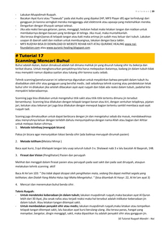 H a l a m a n | 39
50 Tutorial Ruqyah Mandiri - Nai
- Lakukan Muqodimah Ruqyah.
- Bacakan Ayat Kursi atau “Taawudz” pada alat Audio yang dipakai (HP, MP3 Player dll) agar terlindungi dari
gangguan jin karena seringkali mereka mengganggu alat elektronik atau apasaja yang melemahkan mereka.
- Dengarkan dengan khusyuk sampai selesai.
- Jika ada reaksi berupa getaran, panas, menggigil, kedutan hebat maka letakan tangan dan niatkan untuk
membakarnya dengan bacaan yang terdengar di telinga. Jika mual, maka muntahkanlah.
- Jika terasa dingin/panas di telapak tangan atau kaki maka artinya jin sudah mau keluar dari tubuh. Lakukan
usapan di daerah sakit dan niatkan untuk membuangnya, lakukan dengan baca takbir.
- MP3 RUQYAH BISA DI DOWNLOAD DI WEBSITE REHAB HATI ATAU QURANIC HEALING www.nai-
foundation.com atau www.quranic-healing.blogspot.com
# Tutorial 17
Scanning/Mencari Buhul
Buhul adalah ikatan, ikatan dimaksud adalah tali dimana mahluk jin yang disuruh tukang sihir itu bekerja dan
terikat disana. Untuk menghancurkan penyakitnya kita harus melepaskan ikatannya, kadang jin dalam tubuh tidak
mau menyakiti namun dipaksa syaitan atau tukang sihir karena suatu sebab.
Tehnik scanning/penelurusaran ini sebenarnya digunakan untuk meyakinkan bahwa penyakit dalam tubuh itu
disebabkan oleh sihir atau gangguan yang bersifat medis. Jadi sebaiknya tehnik scaning atau pendeteksian letak
buhul sihir ini dilakukan jika setelah dibacakan ayat-ayat ruqyah dan tidak ada reaksi dalam tubuh, padahal kita
menyakini keberadaannya.
Scanning juga bisa dilakukan untuk mengetahui titik sakit atau titik-titik tertentu dimana jin tersebut
bersembunyi. Scanning bisa dilakukan dengan telapak tangan kanan atau kiri, dengan sentuhan telapknya, pijatan
jari, ketukan atau tekanan jari juga bisa dilakukan dengan menepuk bagian tertentu sambil membaca ayat-ayat
ruqyah tadi.
Scaning juga dimaksudkan untuk dapat berbicara dengan jin dan mengetahui sebab dia masuk, mendakwahinya
atau menyruhnya keluar dengan terlebih dahulu menyumpahnya dengan nama Allah atau bagian dari ikhtiar
untuk melepas ikatan sihirnya.
1. Metode Istinthaq (mengajak bicara)
Paksa jin bicara agar menunjukkan lokasi benda sihir (ada baiknya meruqyah dirumah pasien)
2. Metode Istilham (Melalui Mimpi )
Baca ayat kursi, 3 qul ditelapak tangan lalu usap seluruh tubuh 3 x. Shalawat nabi 3 x lalu bacalah Al Baqarah, 148.
3. Firasat dan Vision (Penglihatan) Pasien dan peruqyah
Melihat dan menggali dalam firasat pasien atau peruqyah pada saat sakit dan pada saat diruqyah, ataupun
melakukan tehnik scanning aktif
Baca Al An’am 113: ” Dia tidak dapat dicapai oleh penglihatan mata, sedang Dia dapat melihat segala yang
kelihatan; dan Dialah Yang Maha Halus lagi Maha Mengetahui. “ (bisa ditambah Al Hasyr: 22, Al An’am ayat 3)
4. Mencari dan menemukan buhul benda sihir.
Teknis Ruqyah:
- Untuk mendeteksi keberadaan jin dalam tubuh; lakukan muqodimah ruqyah,maka bacakan ayat Al Quran
lebih dari 30 Ayat, jika sesak nafas atau terjadi reaksi maka hal tersebut adalah indikator keberadaan jin
dalam tubuh. Atau letakan tangan ditempat sakit.
- Untuk membedakan penyakit sihir atau medis; lakukan muqodimah ruqyah,maka letakan atau tempelkan
telapak tangan ditempat sakit, lalu bacakan ayat kursi berulang-ulang. Jika terasa panas, hangat yang
menyebar, bergetar, dingin menggigil, sakit, maka dipastikan itu adalah penyakit sihir atau gangguan jin.
 