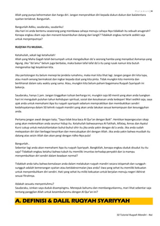 H a l a m a n | 4
50 Tutorial Ruqyah Mandiri - Nai
Allah yang punya kehormatan dan harga diri. Jangan menyerahkan diri kepada dukun-dukun dan balatentara
syaitan terlaknat. Bangunlah..
Bangunlah Adiku, saudaraku, saudariku!
Jika hari ini anda bertemu seaeorang yang membawa cahaya menuju cahaya-Nya tidakkah itu sebuah anugerah?
Kenapa engkau diam saja dan menanti kesembuhan datang dari langit? Tidakkah engkau tertarik sedikit saja
untuk menjemputnya?
RUQYAH ITU MUDAH..
Ketahuilah, sekali lagi ketahuilah!
Allah yang Maha Gagah telah bersumpah untuk mengabulkan do’a seorang hamba yang menyebut Asmanya yang
Agung. Jika “do’amu” belum juga berbalas, maka bukan lafal-lafal do’a itu yang rusak namun kita butuh
menganalisa lagi keyakinan kita.
Jika pertolongan itu belum menepi ke jendela rumahmu, maka mari kita lihat lagi. Jangan-jangan diri kita lupa,
atau masih senang bermaksiat dan ingkar kepada dzat yang kita pinta. Tidak mungkin kita meminta dan
berkhianat dalam satu waktu yang sama. Atau, mungkin kita belum paham bagaimana Ruqyah Syariyyah ini
bekerja.
Saudaraku, hanya 1 jam. Jangan tinggalkan tulisan berharga ini, mungkin saja 60 menit yang akan anda luangkan
hari ini mengubah puluhan tahun kehidupan spiritual, sosial dan kesuksesan anda kedepan! Mari sedikit saja, saya
ajak anda untuk memahami Apa itu ruqyah syariyyah sebelum mempraktikan dan membuktikan sendiri
kedahsyatannya dalam 50 tehnik ruqyah mandiri yang akan anda lakukan sesuai kemampuan dan kesungguhan
anda.
Pertama jangan awali dengan kata; “Saya tidak bisa baca Al Qur’an dengan Baik”. Hentikan kepengecutan sikap
yang akan melemahkan anda seumur hidup itu. Ketahuilah bahwasannya Al Fatihah, Alfalaq, Annas dan Ayatul
Kursi cukup untuk meluluhlantakan buhul-buhul sihir itu jika anda yakin dengan do’a anda. Jika anda sudah
melepaskan diri dari berbagai kesyirikan dan mencukupkan diri dengan Allah. Jika anda yakin bahwa musibah itu
datang atas seizin Allah dan akan pergi dengan ridho-Nya pula!
Bangunlah..
Sebentar lagi anda akan memahami Apa itu ruqyah Syariyyah. Bangkitlah, kenapa engkau duduk disudut itu-itu
saja? Tidakkah engkau ketahui bahwa tubuh itu memiliki imunitas terhadap penyakit dan ia mampu
menyembuhkan diri sendiri dalam keadaan normal?
Tidakkah anda tahu bahwa kemalasan anda dalam melakukan ruqyah mandiri secara istiqamah dan sungguh-
sungguh adalah kemenangan syaitan atau ketidaknormalan jiwa anda? Jiwa yang sehat itu memiliki kekuatan
untuk menyembuhkam diri sendiri. Hati yang sehat itu miliki kekuatan untuk berjalan menuju negeri Akhirat
sesuai fitrahnya.
Adakah sesuatu menyentuhmu?
Saudaraku, izinkan saya duduk disampingmu. Menepuk bahumu dan membangunkanmu, mari lihat sebentar saja
tentang panggilan Allah untuk kesembuhanmu dengan Al Qur’an ini?
A. DEFINISI & DALIL RUQYAH SYARIYYAH
 