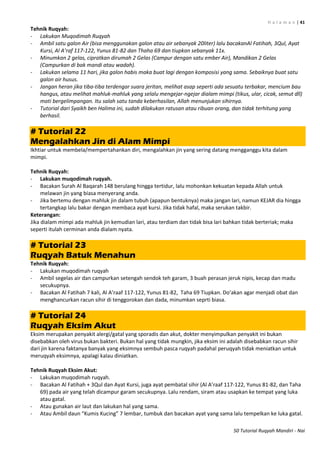 H a l a m a n | 41
50 Tutorial Ruqyah Mandiri - Nai
Tehnik Ruqyah:
- Lakukan Muqodimah Ruqyah
- Ambil satu galon Air (bisa menggunakan galon atau air sebanyak 20liter) lalu bacakanAl Fatihah, 3Qul, Ayat
Kursi, Al A’raf 117-122, Yunus 81-82 dan Thaha 69 dan tiupkan sebanyak 11x.
- Minumkan 2 gelas, cipratkan dirumah 2 Gelas (Campur dengan satu ember Air), Mandikan 2 Gelas
(Campurkan di bak mandi atau wadah).
- Lakukan selama 11 hari, jika galon habis maka buat lagi dengan komposisi yang sama. Sebaiknya buat satu
galon air husus.
- Jangan heran jika tiba-tiba terdengar suara jeritan, melihat asap seperti ada sesuatu terbakar, mencium bau
hangus, atau melihat mahluk-mahluk yang selalu mengejar-ngejar dialam mimpi (tikus, ular, cicak, semut dll)
mati bergelimpangan. Itu salah satu tanda keberhasilan, Allah menunjukan sihirnya.
- Tutorial dari Syaikh ben Halima ini, sudah dilakukan ratusan atau ribuan orang, dan tidak terhitung yang
berhasil.
# Tutorial 22
Mengalahkan Jin di Alam Mimpi
Ikhtiar untuk membela/mempertahankan diri, mengalahkan jin yang sering datang mengganggu kita dalam
mimpi.
Tehnik Ruqyah:
- Lakukan muqodimah ruqyah.
- Bacakan Surah Al Baqarah 148 berulang hingga tertidur, lalu mohonkan kekuatan kepada Allah untuk
melawan jin yang biasa menyerang anda.
- Jika bertemu dengan mahluk jin dalam tubuh (apapun bentuknya) maka jangan lari, namun KEJAR dia hingga
tertangkap lalu bakar dengan membaca ayat kursi. Jika tidak hafal, maka serukan takbir.
Keterangan:
Jika dialam mimpi ada mahluk jin kemudian lari, atau terdiam dan tidak bisa lari bahkan tidak berteriak; maka
seperti itulah cerminan anda dialam nyata.
# Tutorial 23
Ruqyah Batuk Menahun
Tehnik Ruqyah:
- Lakukan muqodimah ruqyah
- Ambil segelas air dan campurkan setengah sendok teh garam, 3 buah perasan jeruk nipis, kecap dan madu
secukupnya.
- Bacakan Al Fatihah 7 kali, Al A’raaf 117-122, Yunus 81-82, Taha 69 Tiupkan. Do’akan agar menjadi obat dan
menghancurkan racun sihir di tenggorokan dan dada, minumkan seprti biasa.
# Tutorial 24
Ruqyah Eksim Akut
Eksim merupakan penyakit alergi/gatal yang sporadis dan akut, dokter menyimpulkan penyakit ini bukan
disebabkan oleh virus bukan bakteri. Bukan hal yang tidak mungkin, jika eksim ini adalah disebabkan racun sihir
dari jin karena faktanya banyak yang eksimnya sembuh pasca ruqyah padahal peruqyah tidak meniatkan untuk
meruqyah eksimnya, apalagi kalau diniatkan.
Tehnik Ruqyah Eksim Akut:
- Lakukan muqodimah ruqyah.
- Bacakan Al Fatihah + 3Qul dan Ayat Kursi, juga ayat pembatal sihir (Al A’raaf 117-122, Yunus 81-82, dan Taha
69) pada air yang telah dicampur garam secukupnya. Lalu rendam, siram atau usapkan ke tempat yang luka
atau gatal.
- Atau gunakan air laut dan lakukan hal yang sama.
- Atau Ambil daun “Kumis Kucing” 7 lembar, tumbuk dan bacakan ayat yang sama lalu tempelkan ke luka gatal.
 