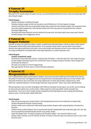 H a l a m a n | 42
50 Tutorial Ruqyah Mandiri - Nai
# Tutorial 25
Teraphy Kesemutan
Biasanya hal ini terjadi selepas diruqyah, berupa rasa panas/dingin/kebas/kesemutan di daerah pergelangan kaki
atau telapak tangan.
Tehnik Ruqyah;
- Setelah melakukan muqodimah Ruqyah
- Dekatkan telapak tangan ke bibir dan bacakan surah Al Mukminun 115 lalu tiupkan ke tangan
- Lakukan tarikandari bahu ke ujung telapak tangan (jika yang kesemutan telapak tangan). Jika yang kesemutan
atau sakit adalah telapak kaki, maka lakukan tarikan dari lutut atau paha ke ujung bawah kaki. Lakukan
berulang hingga hilang.
- Jika kesemutan biasa didaerah tertentu lakukan hal yang sama, lalu tepuk-tepuk atau usap-usap di daerah
tersebut dengan niat menggempur jinnya.
# Tutorial 26
Ruqyah Kedutan
Kedutan ini bukan hal sederhana dalam ruqyah, ia adalah pertanda keberadaan mahluk jin dalam tubuh seperti
diriwayatkan dalam hadits diatas bahwasannya “Jin itu berjalan dalam tubuh manusia dalam aliran darah”.
Kedutan bisa juga terjadi karena hal medis, namun jika terjadi saat dibacakan Al Qur’an atau shalat dan ibadah
lain yang mendekatkan diri kepada Allah maka dapat dipastikan itu adalah pekerjaan sihir.
Tehnik Ruqyah:
- Lakukan muqodimah ruqyah
- Jika kedutan hanya ditempat tertentu, maka bacakan Al Fatihah + 3 Qul dan Ayat Kursi lalu tiupkan keujung
jari dan lingkari titik kedut sejauh 5cm sambil baca Yaasiin 9 dengan ujung jari tersebut, tekan dengan jari
sambil baca Al Anfaal 17.
- Jika sakit, terus tekan 3-5 menit hingga hilang.
- Bisa juga bacakan Al Hasyr ayat 21 sambil menepuk-nepuknya.
# Tutorial 27
Mengembalikan Sihir
Hal ini diperbolehkan dalam syariat seperti asbabun nujul turunnya ayat an Nahl ayat 26 di jabal uhud. Saat itu
Rasulullah ‫ﷺ‬ marah atas meninggalnya Hamzah yang dimutilasi seorang budak habsy atas suruhan Hindun, dan
Rasulullah ‫ﷺ‬ berikrar akan memutilasi 70 orang makkah dan turunlah ayat tersebut. Bahwasannya, Allah
berfirman “Balaslah kejahatan mereka dengan kejahatan yang setimpal”. Dalam islam Qisas diperbolehkan.
Menyerang dukun atau summber kedengkian lebih effective daripada menyerang jin nya sendiri, karena kadang
jin hanya disuruh syaitan atas suruhan dukun. Maka yang harus diserang adalah sumber penyakit atau
penjahatnya. Tentu hal ini akan mejadi sesuatu pengetahuan berharga bagi jiwa-jiwa yang berada diambang
keputus asaan, meski bersabar adalah lebih baik.
Tehnik Ruqyah:
- Ajak semua keluarga atau orang terdekat untuk bergabung, bersama-sama melakukan serangan balik.
- Lakukan Muqodimah Ruqyah masing-masing.
- Lakukan shalat secara berjamaah shalat wajib yang terdekat dengan waktu yang diinginkan untuk berdo’a
bersama.
- Lakukan shalat mutlak 4 Rakaat, dan di sujud terakhir berdo’a kepada Allah dan mohonkan agar sihir-sihir dan
semua penyakitnya kembali kepada penyihir atau pelaku dengki.
- Awali doa dengan kata “Ya hayyu ya Qayyum birohmatika astagiz”, lalu mulai do’a dalam sujud.
- Selepas salam, bacakan surah Al Fatihah, Al Ikhlas, Al Falaq, An Nas dan Ayat Kursi bersama-sama 3 atau 7 kali
bersama-sama.
 