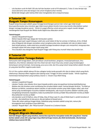 H a l a m a n | 43
50 Tutorial Ruqyah Mandiri - Nai
- Lalu bacakan surah An Nahl 126 satu kali dan bacakan surah al Fiil sebanyak 3, 7 atau 11 atau berapa saja
secara bersama-sama dan bangun niat untuk menghancurkan mereka.
- Berdo’alah dengan yakin bahwa Allah akan mengabulkan do’a orang teraniyaya.
# Tutorial 28
Ruqyah Tanpa Kesurupan
Ruqyah tanpa kesurupan adalah upaya menjaga keseimbangan jasmani dan ruhani agar tidak terjadi
kesurupan/kerasukan atau menahan agar tidak masuk adalam kondisi trance atau kondisi dikendalikan syaitan
dengan menjaga kesadaran penuh. Tehnik ini sangat effective untuk semua jenis ruqyah mandiri dengan
mendengarkan Ayat Ruqyah dari Media Audio Digital atau dibacakan sendiri.
Tehnik Ruqyah:
- Lakukan Muqodimah Ruqyah
- Mohon kepada Allah agar dijaga dari kemasukan syaitan.
- Bacakan ayat-ayat ruqyah (ataupun salah satu surah dalam Al Qur’an semisal, Ar Rahman, Al Jin, Al Mulk
atau Al Baqarah dsb dengan meniatkan untuk menghancurkan atau membakar sihir dan jin dalam tubuh.
- Saat terjadi getaran, maka anda harus proaktif menjaga kesadaran dengan cara menyentuh, mengusap atau
menepuk-nepuk titik atau oragan tubuh yang sakit.
- Terus bacakan atau dengarkan Ayat Ruqyah hingga sakit hilang atau muntah hebat atau kondisi lain.
# Tutorial 29
Menetralisir Tenaga Dalam
Semua jenis olah tenaga dalam, olah pernafasan untuk kesehatan, pengisian, inisiasi/penyelarasan, ilmu
kebatinan, ilmu hikmah, kekebalan dan ilmu hitam lain dari ritual-ritual atau amalan yang mendatangkan
kemampuan semisal memijat, menerawang, jurus-jurus silat, dan ilmu yang instant tanpa latihan adalah ilmu dari
jin yang akan bereffect negative pada tubuh.
Ciri-ciri ilmu syaitan adalah adanya 50 atau sebagian tanda-tanda penyakit sihir dan jin dalam tubuh yang ditulis
sebelumnya. Biasanya effect negative akan datang mulai 7 hingga 14 tahun setelah taubat. Tehnik ruqyahnya
memerlukan keistiqamahan yang luarbiasa, kisaran 1- 3 bulan insya Allah hilang.
Tehnik Ruqyah:
- Lakukan muqodimah Ruqyah.
- Lakukan Taubat, atau lakukan ikrar (jujur) kepada praktisi yang meruqyahnya tentang kejahiliyahannya.
- Niatkan dan lalu ikrarkan untuk membuang ilmu tersebut dalam tubuh. Semisal dengan berikrar; “Ya Allah ya
Rahman ya Rahiim, seandainya dalam tubuhku ini ada amalan-amalan yang tidak engkau ridhai, ada ritual
bid’ah yang mendatangkan musuhmu kedalam kehidupanku, ada musuh-musuhmu didalam tubuhku yang
menghalangi ketaatanku kepadamu maka musnahkanlah mereka ya Rabb! Musnahkanlah mereka ya Rabb!
Musnahkanlah mereka ya Rabb!
- Lalu bacakan surah Al Kafirun, atau Al Falaq, Atau Al Hasyr ayat 21, atau Al Mulk Ayat 5, sambil menekan di
ulu hati, jika kebathinan di atas perut, jika pernafasan di bawah perut.
- Tekan dan tahan sakitnya hingga hilang. Sebaiknya yang menekan adalah orang lain, namun jika
kesungguhan kuat sendiripun insya Allah bisa.
- Lakukan “Ruqyah Mp3”, dan “Ritual Sunnah” (Tutorial no 1) selama 6 bulan.
# Tutorial 30
Ruqyah Migrain Menahun
Hati hati dengan migrain yang menahun, karena bisa saja hal itu merupakan tanda sihir yang berat. Tutorial
berikut adalah untuk sihir yang ringan insya Allah berfungsi instant, jika Allah berkehendak. Jika berlanjut
silahkan baca tutorial 40-100.
 