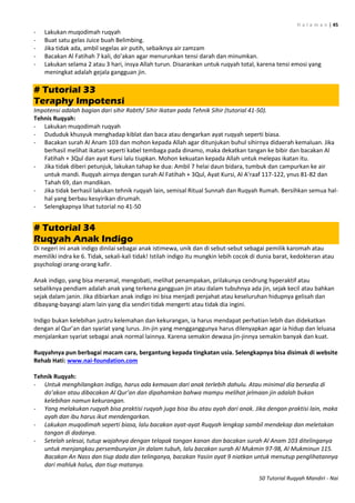 H a l a m a n | 45
50 Tutorial Ruqyah Mandiri - Nai
- Lakukan muqodimah ruqyah
- Buat satu gelas Juice buah Belimbing.
- Jika tidak ada, ambil segelas air putih, sebaiknya air zamzam
- Bacakan Al Fatihah 7 kali, do’akan agar menurunkan tensi darah dan minumkan.
- Lakukan selama 2 atau 3 hari, insya Allah turun. Disarankan untuk ruqyah total, karena tensi emosi yang
meningkat adalah gejala gangguan jin.
# Tutorial 33
Teraphy Impotensi
Impotensi adalah bagian dari sihir Rabth/ Sihir Ikatan pada Tehnik Sihir (tutorial 41-50).
Tehnis Ruqyah:
- Lakukan muqodimah ruqyah
- Dududuk khusyuk menghadap kiblat dan baca atau dengarkan ayat ruqyah seperti biasa.
- Bacakan surah Al Anam 103 dan mohon kepada Allah agar ditunjukan buhul sihirnya didaerah kemaluan. Jika
berhasil melihat ikatan seperti kabel tembaga pada dinamo, maka dekatkan tangan ke bibir dan bacakan Al
Fatihah + 3Qul dan ayat Kursi lalu tiupkan. Mohon kekuatan kepada Allah untuk melepas ikatan itu.
- Jika tidak diberi petunjuk, lakukan tahap ke dua: Ambil 7 helai daun bidara, tumbuk dan campurkan ke air
untuk mandi. Ruqyah airnya dengan surah Al Fatihah + 3Qul, Ayat Kursi, Al A’raaf 117-122, ynus 81-82 dan
Tahah 69, dan mandikan.
- Jika tidak berhasil lakukan tehnik ruqyah lain, semisal Ritual Sunnah dan Ruqyah Rumah. Bersihkan semua hal-
hal yang berbau kesyirikan dirumah.
- Selengkapnya lihat tutorial no 41-50
# Tutorial 34
Ruqyah Anak Indigo
Di negeri ini anak indigo dinilai sebagai anak istimewa, unik dan di sebut-sebut sebagai pemilik karomah atau
memiliki indra ke 6. Tidak, sekali-kali tidak! Istilah indigo itu mungkin lebih cocok di dunia barat, kedokteran atau
psychologi orang-orang kafir.
Anak indigo, yang bisa meramal, mengobati, melihat penampakan, prilakunya cendrung hyperaktif atau
sebaliknya pendiam adalah anak yang terkena gangguan jin atau dalam tubuhnya ada jin, sejak kecil atau bahkan
sejak dalam janin. Jika dibiarkan anak indigo ini bisa menjadi penjahat atau keseluruhan hidupnya gelisah dan
dibayang-bayangi alam lain yang dia sendiri tidak mengerti atau tidak dia ingini.
Indigo bukan kelebihan justru kelemahan dan kekurangan, ia harus mendapat perhatian lebih dan didekatkan
dengan al Qur’an dan syariat yang lurus. Jin-jin yang mengganggunya harus dilenyapkan agar ia hidup dan leluasa
menjalankan syariat sebagai anak normal lainnya. Karena semakin dewasa jin-jinnya semakin banyak dan kuat.
Ruqyahnya pun berbagai macam cara, bergantung kepada tingkatan usia. Selengkapnya bisa disimak di website
Rehab Hati: www.nai-foundation.com
Tehnik Ruqyah:
- Untuk menghilangkan indigo, harus ada kemauan dari anak terlebih dahulu. Atau minimal dia bersedia di
do’akan atau dibacakan Al Qur’an dan dipahamkan bahwa mampu melihat jelmaan jin adalah bukan
kelebihan namun kekurangan.
- Yang melakukan ruqyah bisa praktisi ruqyah juga bisa ibu atau ayah dari anak. Jika dengan praktisi lain, maka
ayah dan ibu harus ikut mendengarkan.
- Lakukan muqodimah seperti biasa, lalu bacakan ayat-ayat Ruqyah lengkap sambil mendekap dan meletakan
tangan di dadanya.
- Setelah selesai, tutup wajahnya dengan telapak tangan kanan dan bacakan surah Al Anam 103 ditelinganya
untuk menjangkau persembunyian jin dalam tubuh, lalu bacakan surah Al Mukmin 97-98, Al Mukminun 115.
Bacakan An Nass dan tiup dada dan telinganya, bacakan Yasiin ayat 9 niatkan untuk menutup penglihatannya
dari mahluk halus, dan tiup matanya.
 