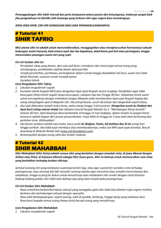 H a l a m a n | 48
50 Tutorial Ruqyah Mandiri - Nai
Penanggulangan sihir lebih intensif dan perlu kerjasama antara pasien dan keluarganya, makanya sangat baik
jika pengetahuan ini dimiliki oleh keluarga yang terkena sihir agar segera bisa menolongnya.
JENIS-JENIS SIHIR, CIRI-CIRI GANGGUAN DAN CARA PENANGGULANGANNYA:
# Tutorial 41
SIHIR TAFRIQ
Misi utama sihir ini adalah untuk menceraiberaikan, menggagalkan atau menghancurkan harmonisasi sebuah
hubungan sosial manusia, baik antara ayah dan ibu-bapaknya, akad bisnis-jual beli atau perniagaan, hingga
menceraikan pasangan suami istri yang syah.
Ciri-ciri korban sihir ini:
- Perubahan sikap yang drastis, dari suka jadi benci, membenci dan mencurigai semua orang yang
menolongnya, pembatalan sepihak dalam akad jual beli.
- Terjadi perselisihan, pertikaian, pertengkaran dalam rumah tangga disebabkan hal kecil, suami-istri tidak
betah dirumah, suasana rumah menjadi panas.
Gunakan tehnik
Cara Pengobatan Sihir Tafriq:
1. Lakukan muqodimah ruqyah.
2. Gunakan tehnik Ruqyah MP3,atau dengarkan Ayat-Ayat Ruqyah secara Lengkap. Kendalikan agar tidak
kesurupan (lihat tehnik ruqyah tanpa kesurupan). Lakukan tiap hari hingga 30 hari. Sebaiknya minta suami
untuk meruqyahnya dengan meletakan tangan dikepala anda membacakan Ayat-ayat Ruqyah legkap dan
ulang-ulang bagian ayat al Baqarah 102. Jika jinnya bicara, suruh dia keluar dan tanganilah seperti biasa.
3. Jika saat dibacakan terjadi reaksi keras, maka ulangi hingga 3 kali putaran. Dengarkan surah As Shafaat dan
Ayat Kursi setiap selesai shalat dan lakukan tutorial Ruqyah Mandiri ke 1, “Membangun Ritual Sunnah”
Selama 30 Hari. Sakit biasanya akan bertambah 10 hingga 15 hari kedepan, dalam kondisi ini jangan heran
karena ia adalah bagian dari proses penyembuhan. Insya Allah di minggu ke 3 rasa sakit akan berkurang dan
perlahan sirna. Allahuakbar!
4. Jika belum sembuh setelah satu bulan, baca surah As Shafaat, Yasiin, Ad-Dukhan dan Al Jin setiap hari
hingga sembuh. Jika tidak kuat membaca atau membacakannya, maka cari MP3 ayat-ayat tersebut. Bisa di
download di Website Rehab Hati (www.nai-foundation.com)
5. Berkumpullah dengan orang salih dan hindari maksiat.
# Tutorial 42
SIHIR MAHABBAH
Sihir Mahabbah (Sihir Cinta) adalah semua sihir yang berkaitan dengan masalah cinta, di jawa dikenal dengan
Asihan atau Pelet, di Sulawesi dikenal sebagai Sihir Guna-guna. Sihir ini bekerja untuk memunculkan rasa cinta
yang berlebihan terhadap korban sihirnya.
Semisal seorang istri yang ketakutan suaminya beristri lagi, atau agar suami/istri semakin cinta terhadap
pasangannya, atau seorang laki-laki menyihir seorang wanita agar mencintai atau semakin mencintainya dan
sebaliknya, hingga ia pergi ke dukun untuk menyihirnya atau melakukan sihir sendiri dengan ritual tertentu.
Kadang-kadang pelaku sihir tidak tahu bahaya apa yang akan terjadi pada pasangannya.
Ciri-Ciri Korban Sihir Mahabbah:
- Rasa cinta/ketertarikan/kerinduan seksual yang menggebu-gebu dan tidak bisa ditahan ingin segera melihat,
bertemu dan berhubungan seksual dengan sipenyihir.
- Rasa sakit berkepanjangan; seperti pusing, sakit di pundak, lambung, hingga alergi yang luarbiasa akut.
- Rasa benci kepada semua orang (lawan jenis) kecuali orang yang menyihirnya.
Cara Pengobatan Sihir Mahabbah:
1. Lakukan muqodimah ruqyah.
 