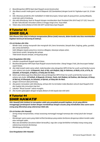 H a l a m a n | 49
50 Tutorial Ruqyah Mandiri - Nai
2. Baca/dengarkan (MP3) Ayat-Ayat Ruqyah secara keseluruhan
3. Jika dibaca sendiri maka ganti surah Al Baqarah 102 (tambahkan) dengan Surah At-Taghabun ayat 14, 15 dan
16.
4. Info: Biasanya penderita sihir mahabbah ini tidak kesurupan, hanya ngilu di ujung jemari, pusing dikepala,
sesak dan sakit di lambung.
5. Jika sakit dilambung, buat air Ruqyah dengan membacakan Ayat Pembatal Sihir (Al A’raaf 117-122, Yunus 81-
82 dan Taha 69) dan minunkan selama 3 minggu hinga sirna. Insya Allah.
6. Tekan atau minta ditekan di titik-titik SEFT sambil baca Ayat Ruqyah.
# Tutorial 43
SIHIR GILA
Sihir Khumul (Sihir Gila) ini bekerja mengacaukan fikiran (otak) manusia, dalam kondisi akut bisa menimbulkan
kegilaan karena jin bersarang di otaknya.
Ciri-ciri Korban sihir Gila:
- Minder total, senang menyendiri dan mengisolir diri, benci keramaian, banyak diam, linglung, galau, gundah,
dan cemas berlebihan.
- Sakit dibagian kepala yang terus menerus dibagian, biasanya selepas ashar.
- Suka bicara sendiri, bengong dan pelupa.
- Tidak betah disuatu tempat, sering pergi-pergi.
Cara Pengobatan Sihir Gila:
1. Lakukan muqodimah Ruqyah seperti biasa.
2. Bacakan/dengarkan MP3 Ayat-Ayat Ruqyah secara keseluruhan. Ulangi hingga 3 kali, jika kesurupan hadapi
seperti biasa.
3. Jika tidak terjadi reaksi sama sekali, maka bacakan atau dengarkan MP3 Al Qur’an surah-surah berikut secara
rutin selama satu bulan: Al Baqarah, Hud, al Hijr, ash-Shafaat, Qaf, Ar-Rahman, al-Mulk, al Jin, al A’la, Az
Zalzalah, al-Humajah, al-Kafirun, al Falaq dan An Nass.
4. Selain ayat diatas juga bisa dibacakan atau perdengarkan MP3 Al Qur’an surah-surah berikut secara rutin
selama satu bulan: Al Fatihah, Al Baqarah, Al Imran, Yasiin, Ash Shafaat, Ad Dukhan, Adz Dzariyat, Al Hasyr,
Al Ma’arij, Al Ghasiyah, Az Zalzalah, al-Qariah, al Falaq dan An Nass.
5. Jangan meminum obat penenang.
6. Jika pasien merasakan sakit dilambung, artinya sihir itu termakan maka Bacakan seluruh Ayat Ruqyah di Air
dan tiupkan lalu minumkan tiap hari.
7. Lakukan “Ritual Sunnah” sebisa mungkin.
8. Jika munkin gabungkan dengan teraphy Bekam di titik kepala dan titik kahil.
# Tutorial 44
SIHIR HAWATIF
Sihir Hawatif (sihir bisikan) ini merupakan salah satu penyebab penyakit kegilaan, jin-jin yang dikirim
mengganggu pendengaran korban dengan membisikinya dengan sesuatu yang menakutkan atau suara-suara
orang yang dikenalnya yang sebenarnya tidak ada.
Ciri-ciri korban sihir Hawatif:
- Sering mimpi menyeramkan, mimpi seseorang memanggil-manggil namanya dan mimpi jatuh dari tempat
tinggi.
- Mendengar suara-suara yang tidak terlihat bendanya yang seakan berbicara dengannya dalam kondisi sadar
atau setengah sadar.
- Was-was berlebihan (terutama dalam berwudhu), ragu dan curiga berlebihan terhadap orang-orang yang
sebelumnya teramat dicintainya.
- Mendengung ditelinga.
Cara Pengobatan Sihir Hawatif :
 