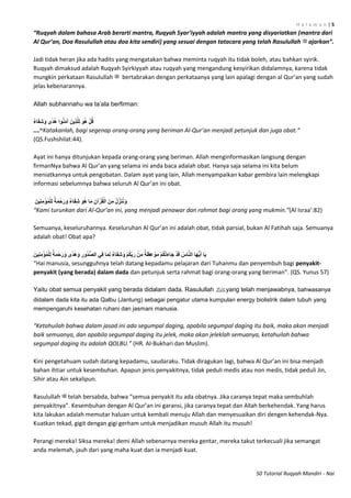 H a l a m a n | 5
50 Tutorial Ruqyah Mandiri - Nai
“Ruqyah dalam bahasa Arab berarti mantra, Ruqyah Syar’iyyah adalah mantra yang disyariatkan (mantra dari
Al Qur’an, Doa Rasulullah atau doa kita sendiri) yang sesuai dengan tatacara yang telah Rasulullah ‫ﷺ‬ ajarkan”.
Jadi tidak heran jika ada hadits yang mengatakan bahwa meminta ruqyah itu tidak boleh, atau bahkan syirik.
Ruqyah dimaksud adalah Ruqyah Syirkiyyah atau ruqyah yang mengandung kesyirikan didalamnya, karena tidak
mungkin perkataan Rasulullah ‫ﷺ‬ bertabrakan dengan perkataanya yang lain apalagi dengan al Qur’an yang sudah
jelas kebenarannya.
Allah subhannahu wa ta‟ala berfirman:
‫اء‬َ‫ف‬ِ‫ش‬َ‫و‬ ‫ي‬ً‫د‬ُ‫ه‬ ‫ىا‬ُ‫ى‬َ‫م‬‫آ‬ َ‫يه‬ِ‫ذ‬َّ‫ِه‬‫ن‬ َ‫ى‬ُ‫ه‬ ْ‫م‬ُ‫ق‬
...“. Katakanlah, bagi segenap orang-orang yang beriman Al-Qur’an menjadi petunjuk dan juga obat.”
(QS.Fushshilat:44).
Ayat ini hanya ditunjukan kepada orang-orang yang beriman. Allah menginformasikan langsung dengan
firmanNya bahwa Al Qur’an yang selama ini anda baca adalah obat. Hanya saja selama ini kita belum
meniatkannya untuk pengobatan. Dalam ayat yang lain, Allah menyampaikan kabar gembira lain melengkapi
informasi sebelumnya bahwa seluruh Al Qur’an ini obat.
َ‫يه‬ِ‫ى‬ِ‫م‬ْ‫ُؤ‬‫م‬ْ‫ِه‬‫ن‬ ‫ة‬َ‫م‬ْ‫ح‬َ‫ر‬َ‫و‬ ‫اء‬َ‫ف‬ِ‫ش‬ َ‫ى‬ُ‫ه‬ ‫ا‬َ‫م‬ ِ‫آن‬ْ‫ز‬ُ‫ق‬ْ‫ان‬ َ‫ه‬ِ‫م‬ ُ‫ل‬ِّ‫ز‬َ‫ى‬ُ‫و‬َ‫و‬
“Kami turunkan dari Al-Qur’an ini, yang menjadi penawar dan rahmat bagi orang yang mukmin.”(Al Israa’:82)
Semuanya, keseluruhannya. Keseluruhan Al Qur’an ini adalah obat, tidak parsial, bukan Al Fatihah saja. Semuanya
adalah obat! Obat apa?
ِ‫ور‬ُ‫د‬ُّ‫ص‬‫ان‬ ‫ِي‬‫ف‬ ‫ا‬َ‫م‬ِ‫ن‬ ‫اء‬َ‫ف‬ِ‫ش‬َ‫و‬ ْ‫م‬ُ‫ك‬ِّ‫ب‬َ‫ر‬ ْ‫ه‬ِ‫م‬ ‫ة‬َ‫ظ‬ِ‫ع‬ ْ‫ى‬َ‫م‬ ْ‫م‬ُ‫ك‬ْ‫ت‬َ‫ء‬‫َا‬‫ج‬ ْ‫د‬َ‫ق‬ ُ‫اس‬َّ‫ى‬‫ان‬ ‫َا‬‫ه‬ُّ‫ي‬َ‫أ‬ ‫ا‬َ‫ي‬َ‫يه‬ِ‫ى‬ِ‫م‬ْ‫ُؤ‬‫م‬ْ‫ِه‬‫ن‬ ‫ة‬َ‫م‬ْ‫ح‬َ‫ر‬َ‫و‬ ‫ي‬ً‫د‬ُ‫ه‬َ‫و‬
“Hai manusia, sesungguhnya telah datang kepadamu pelajaran dari Tuhanmu dan penyembuh bagi penyakit-
penyakit (yang berada) dalam dada dan petunjuk serta rahmat bagi orang-orang yang beriman”. (QS. Yunus 57)
Yaitu obat semua penyakit yang berada didalam dada. Rasulullah ‫ﷺ‬yang telah menjawabnya, bahwasanya
didalam dada kita itu ada Qalbu (Jantung) sebagai pengatur utama kumpulan energy biolistrik dalam tubuh yang
mempengaruhi kesehatan ruhani dan jasmani manusia.
“Ketahuilah bahwa dalam jasad ini ada segumpal daging, apabila segumpal daging itu baik, maka akan menjadi
baik semuanya, dan apabila segumpal daging itu jelek, maka akan jeleklah semuanya, ketahuilah bahwa
segumpal daging itu adalah QOLBU.” (HR. Al-Bukhari dan Muslim).
Kini pengetahuam sudah datang kepadamu, saudaraku. Tidak diragukan lagi, bahwa Al Qur’an ini bisa menjadi
bahan ihtiar untuk kesembuhan. Apapun jenis penyakitnya, tidak peduli medis atau non medis, tidak peduli Jin,
Sihir atau Ain sekalipun.
Rasulullah ‫ﷺ‬ telah bersabda, bahwa “semua penyakit itu ada obatnya. Jika caranya tepat maka sembuhlah
penyakitnya”. Kesembuhan dengan Al Qur’an ini garansi, jika caranya tepat dan Allah berkehendak. Yang harus
kita lakukan adalah memutar haluan untuk kembali menuju Allah dan menyesuaikan diri dengen kehendak-Nya.
Kuatkan tekad, gigit dengan gigi gerham untuk menjadikan musuh Allah itu musuh!
Perangi mereka! Siksa mereka! demi Allah sebenarnya mereka gentar, mereka takut terkecuali jika semangat
anda melemah, jauh dari yang maha kuat dan ia menjadi kuat.
 